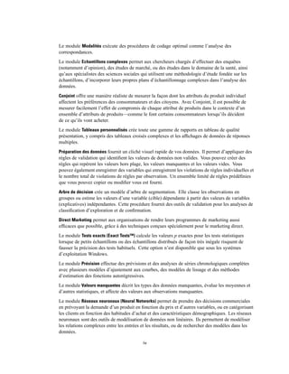 Le module Modalités exécute des procédures de codage optimal comme l’analyse des
correspondances.
Le module Echantillons complexes permet aux chercheurs chargés d’effectuer des enquêtes
(notamment d’opinion), des études de marché, ou des études dans le domaine de la santé, ainsi
qu’aux spécialistes des sciences sociales qui utilisent une méthodologie d’étude fondée sur les
échantillons, d’incorporer leurs propres plans d’échantillonnage complexes dans l’analyse des
données.
Conjoint offre une manière réaliste de mesurer la façon dont les attributs du produit individuel
affectent les préférences des consommateurs et des citoyens. Avec Conjoint, il est possible de
mesurer facilement l’effet de compromis de chaque attribut de produits dans le contexte d’un
ensemble d’attributs de produits—comme le font certains consommateurs lorsqu’ils décident
de ce qu’ils vont acheter.
Le module Tableaux personnalisés crée toute une gamme de rapports en tableau de qualité
présentation, y compris des tableaux croisés complexes et les afﬁchages de données de réponses
multiples.
Préparation des données fournit un cliché visuel rapide de vos données. Il permet d’appliquer des
règles de validation qui identiﬁent les valeurs de données non valides. Vous pouvez créer des
règles qui repèrent les valeurs hors plage, les valeurs manquantes et les valeurs vides. Vous
pouvez également enregistrer des variables qui enregistrent les violations de règles individuelles et
le nombre total de violations de règles par observation. Un ensemble limité de règles prédéﬁnies
que vous pouvez copier ou modiﬁer vous est fourni.
Arbre de décision crée un modèle d’arbre de segmentation. Elle classe les observations en
groupes ou estime les valeurs d’une variable (cible) dépendante à partir des valeurs de variables
(explicatives) indépendantes. Cette procédure fournit des outils de validation pour les analyses de
classiﬁcation d’exploration et de conﬁrmation.
Direct Marketing permet aux organisations de rendre leurs programmes de marketing aussi
efﬁcaces que possible, grâce à des techniques conçues spécialement pour le marketing direct.
Le module Tests exacts (Exact Tests™) calcule les valeurs p exactes pour les tests statistiques
lorsque de petits échantillons ou des échantillons distribués de façon très inégale risquent de
fausser la précision des tests habituels. Cette option n’est disponible que sous les systèmes
d’exploitation Windows.
Le module Prévision effectue des prévisions et des analyses de séries chronologiques complètes
avec plusieurs modèles d’ajustement aux courbes, des modèles de lissage et des méthodes
d’estimation des fonctions autorégressives.
Le module Valeurs manquantes décrit les types des données manquantes, évalue les moyennes et
d’autres statistiques, et affecte des valeurs aux observations manquantes.
Le module Réseaux neuronaux (Neural Networks) permet de prendre des décisions commerciales
en prévoyant la demande d’un produit en fonction du prix et d’autres variables, ou en catégorisant
les clients en fonction des habitudes d’achat et des caractéristiques démographiques. Les réseaux
neuronaux sont des outils de modélisation de données non linéaires. Ils permettent de modéliser
les relations complexes entre les entrées et les résultats, ou de rechercher des modèles dans les
données.
iv
 