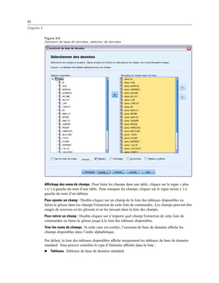 22
Chapitre 3
Figure 3-4
Assistant de base de données, sélection de données
Affichage des noms de champs. Pour lister les champs dans une table, cliquez sur le signe « plus
» (+) à gauche du nom d’une table. Pour masquer les champs, cliquez sur le signe moins (–) à
gauche du nom d’un tableau.
Pour ajouter un champ : Double-cliquez sur un champ de la liste des tableaux disponibles ou
faites-le glisser dans les champs Extraction de cette liste de commandes. Les champs peuvent être
rangés de nouveau en les glissant et en les laissant dans la liste des champs.
Pour retirer un champ : Double-cliquez sur n’importe quel champ Extraction de cette liste de
commandes ou faites-le glisser jusqu’à la liste des tableaux disponibles.
Trier les noms de champs. Si cette case est cochée, l’assistant de base de données afﬁche les
champs disponibles dans l’ordre alphabétique.
Par défaut, la liste des tableaux disponibles afﬁche uniquement les tableaux de base de données
standard. Vous pouvez contrôler le type d’éléments afﬁchés dans la liste :
 Tableaux. Tableaux de base de données standard.
 