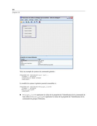 382
Chapitre 19
Voici un exemple de syntaxe de commande générée :
FREQUENCIES VARIABLES=var1 var2...
/FORMAT = NOTABLE
/STATISTICS MEAN STDDEV
/BARCHART.
Le modèle de syntaxe à générer pourrait ressembler à :
FREQUENCIES VARIABLES=%%target_list%%
/FORMAT = NOTABLE
%%stats_group%%
/BARCHART.
 %%target_list%% représente la valeur de la propriété de l’identiﬁcateur de la commande de
liste cible et %%stats_group%% représente la valeur de la propriété de l’identiﬁcateur de la
commande de groupe d’éléments.
 