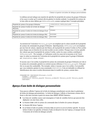 383
Création et gestion de boîtes de dialogue personnalisées
Le tableau suivant indique une manière de spéciﬁer les propriétés de syntaxe du groupe d’éléments
et les cases à cocher qu’il contient aﬁn de générer le résultat souhaité. La propriété de syntaxe de
la liste cible est alors déﬁnie par %%ThisValue%%, comme expliqué dans l’exemple précédent.
Propriété de syntaxe d’un groupe d’éléments /STATISTICS %%ThisValue%%
Propriété de syntaxe Cochée de la boîte de dialogue
Moyenne
MEAN
Propriété de syntaxe Cochée de la boîte de dialogue Écart
type
STDDEV
Propriété de syntaxe Cochée de la boîte de dialogue Min MINIMUM
Propriété de syntaxe Cochée de la boîte de dialogue Max MAXIMUM
Au moment de l’exécution %%stats_group%% est remplacé par la valeur actuelle de la propriété
de syntaxe de commande du groupe d’éléments. Spéciﬁquement, %%ThisValue%% est remplacé
par une liste de valeurs, séparées par des blancs, de la propriété de syntaxe Cochée ou Non cochée
pour chaque case en fonction de son état (cochée ou non cochée). Puisque nous n’avons spéciﬁé
des valeurs que pour la propriété de syntaxe Cochée, seules les cases cochées contribuent à
%%ThisValue%% . Par exemple, si l’utilisateur coche les cases de la moyenne et de l’écart
type, la valeur au moment de l’exécution de la propriété de syntaxe pour le groupe d’éléments
est /STATISTICS MEAN STDDEV .
Si aucune case n’est cochée, la propriété de syntaxe de commande de groupe d’éléments est vide et
la syntaxe de commandes générée ne contient aucune référence à %%stats_group%%. Cela peut
être ou ne pas être souhaitable. Par exemple, même si aucune case n’est cochée, il est possible
que vous souhaitiez générer la sous-commande STATISTICS. Cela est réalisable en référant les
identiﬁcateurs des cases à cocher directement dans le modèle de syntaxe, comme dans :
FREQUENCIES VARIABLES=%%target_list%%
/FORMAT = NOTABLE
/STATISTICS %%stats_mean%% %%stats_stddev%% %%stats_min%% %%stats_max%%
/BARCHART.
Aperçu d’une boîte de dialogue personnalisée
Vous pouvez afﬁcher l’aperçu de la boîte de dialogue actuellement ouverte dans le générateur
de boîtes de dialogue personnalisées. La boîte de dialogue s’afﬁche et fonctionne comme elle le
ferait si elle était exécutée à partir de menus dans IBM® SPSS® Statistics.
 Les listes de variables source sont renseignées à l’aide de variables ﬁctives qui peuvent être
déplacées vers des listes cible.
 Le bouton Coller colle la syntaxe de commande dans la fenêtre de syntaxe désignée.
 Le bouton OK ferme l’aperçu.
 Si un ﬁchier d’aide est justiﬁé, le bouton Aide est activé et ouvre le ﬁchier spéciﬁé. Si aucun
ﬁchier d’aide n’est spéciﬁé, le bouton d’aide est désactivé lors de l’aperçu, et masqué lors de
l’exécution de la boîte de dialogue actuelle.
 