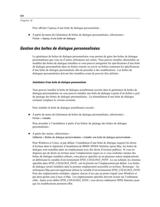 384
Chapitre 19
Pour afﬁcher l’aperçu d’une boîte de dialogue personnalisée :
E À partir du menu du Générateur de boîtes de dialogue personnalisées, sélectionnez :
Fichier > Aperçu d’une boîte de dialogue
Gestion des boîtes de dialogue personnalisées
Le générateur de boîtes de dialogue personnalisées vous permet de gérer des boîtes de dialogue
personnalisées que vous ou d’autres utilisateurs ont créées. Vous pouvez installer, désinstaller ou
modiﬁer des boîtes de dialogue installées et vous pouvez enregistrer les spéciﬁcations d’une boîte
de dialogue personnalisée dans un ﬁchier externe ou ouvrir un ﬁchier contenant les spéciﬁcations
d’une boîte de dialogue personnalisée aﬁn de procéder à des modiﬁcations. Les boîtes de
dialogues personnalisées doivent être installées avant de pouvoir être utilisées.
Installation d’une boîte de dialogue personnalisée
Vous pouvez installer la boîte de dialogue actuellement ouverte dans le générateur de boîtes de
dialogue personnalisées ou vous pouvez installer une boîte de dialogue à partir d’un ﬁchier (.spd)
de package des boîtes de dialogue personnalisées. La réinstallation d’une boîte de dialogue
existante remplace la version existante.
Pour installer la boîte de dialogue actuellement ouverte :
E À partir du menu du Générateur de boîtes de dialogue personnalisées, sélectionnez :
Fichier > Installer
Pour procéder à l’installation à partir d’un ﬁchier de package des boîtes de dialogue
personnalisées :
E A partir des menus, sélectionnez :
Utilitaires > Boîtes de dialogue personnalisées > Installer une boîte de dialogue personnalisée…
Pour Windows et Linux, et par défaut, l’installation d’une boîte de dialogue requiert les droits
d’écriture dans le répertoire d’installation de IBM® SPSS® Statistics (pour Mac, les boîtes de
dialogue sont installées dans un emplacement avec des droits d’écriture publics). Si vous ne
disposez pas de droits en écriture pour l’emplacement requis ou si vous souhaitez stocker des
boîtes de dialogue installées ailleurs, vous pouvez spéciﬁer un ou plusieurs autres emplacements
en déﬁnissant la variable d’environnement SPSS_CDIALOGS_PATH . Le cas échéant, les chemins
spéciﬁés dans SPSS_CDIALOGS_PATH , ont la priorité sur l’emplacement par défaut. Les boîtes
de dialogue seront installées dans le premier emplacement accessible en écriture. Remarque : les
utilisateurs Mac peuvent également utiliser la variable d’environnement SPSS_CDIALOGS_PATH.
Pour des emplacements multiples, séparez chacun d’eux par un point-virgule sous Windows et
par deux-points sous Linux et Mac. Les emplacements spéciﬁés doivent exister sur l’ordinateur
cible. Après avoir déﬁni SPSS_CDIALOGS_PATH , vous devrez redémarrer SPSS Statistics pour
que les modiﬁcations prennent effet.
 