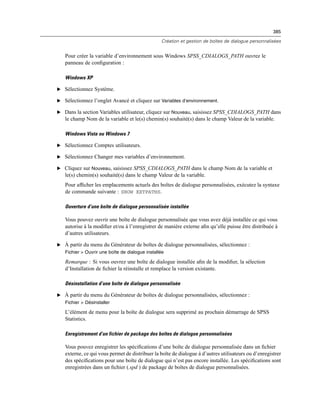 385
Création et gestion de boîtes de dialogue personnalisées
Pour créer la variable d’environnement sous Windows SPSS_CDIALOGS_PATH ouvrez le
panneau de conﬁguration :
Windows XP
E Sélectionnez Système.
E Sélectionnez l’onglet Avancé et cliquez sur Variables d’environnement.
E Dans la section Variables utilisateur, cliquez sur Nouveau, saisissez SPSS_CDIALOGS_PATH dans
le champ Nom de la variable et le(s) chemin(s) souhaité(s) dans le champ Valeur de la variable.
Windows Vista ou Windows 7
E Sélectionnez Comptes utilisateurs.
E Sélectionnez Changer mes variables d’environnement.
E Cliquez sur Nouveau, saisissez SPSS_CDIALOGS_PATH dans le champ Nom de la variable et
le(s) chemin(s) souhaité(s) dans le champ Valeur de la variable.
Pour afﬁcher les emplacements actuels des boîtes de dialogue personnalisées, exécutez la syntaxe
de commande suivante : SHOW EXTPATHS.
Ouverture d’une boîte de dialogue personnalisée installée
Vous pouvez ouvrir une boîte de dialogue personnalisée que vous avez déjà installée ce qui vous
autorise à la modiﬁer et/ou à l’enregistrer de manière externe aﬁn qu’elle puisse être distribuée à
d’autres utilisateurs.
E À partir du menu du Générateur de boîtes de dialogue personnalisées, sélectionnez :
Fichier > Ouvrir une boîte de dialogue installée
Remarque : Si vous ouvrez une boîte de dialogue installée aﬁn de la modiﬁer, la sélection
d’Installation de ﬁchier la réinstalle et remplace la version existante.
Désinstallation d’une boîte de dialogue personnalisée
E À partir du menu du Générateur de boîtes de dialogue personnalisées, sélectionnez :
Fichier > Désinstaller
L’élément de menu pour la boîte de dialogue sera supprimé au prochain démarrage de SPSS
Statistics.
Enregistrement d’un fichier de package des boîtes de dialogue personnalisées
Vous pouvez enregistrer les spéciﬁcations d’une boîte de dialogue personnalisée dans un ﬁchier
externe, ce qui vous permet de distribuer la boîte de dialogue à d’autres utilisateurs ou d’enregistrer
des spéciﬁcations pour une boîte de dialogue qui n’est pas encore installée. Les spéciﬁcations sont
enregistrées dans un ﬁchier (.spd ) de package de boîtes de dialogue personnalisées.
 