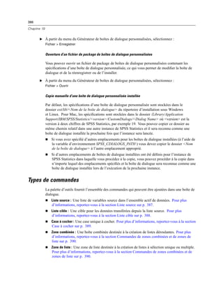 386
Chapitre 19
E À partir du menu du Générateur de boîtes de dialogue personnalisées, sélectionnez :
Fichier > Enregistrer
Ouverture d’un fichier de package de boîtes de dialogue personnalisées
Vous pouvez ouvrir un ﬁchier de package de boîtes de dialogue personnalisées contenant les
spéciﬁcations d’une boîte de dialogue personnalisée, ce qui vous permet de modiﬁer la boîte de
dialogue et de la réenregistrer ou de l’installer.
E À partir du menu du Générateur de boîtes de dialogue personnalisées, sélectionnez :
Fichier > Ouvrir
Copie manuelle d’une boîte de dialogue personnalisée installée
Par défaut, les spéciﬁcations d’une boîte de dialogue personnalisée sont stockées dans le
dossier ext/lib/<Nom de la boîte de dialogue> du répertoire d’installation sous Windows
et Linux. Pour Mac, les spéciﬁcations sont stockées dans le dossier /Library/Application
Support/IBM/SPSS/Statistics/<version>/CustomDialogs/<Dialog Name> où <version> est la
version à deux chiffres de SPSS Statistics, par exemple 19. Vous pouvez copier ce dossier au
même chemin relatif dans une autre instance de SPSS Statistics et il sera reconnu comme une
boîte de dialogue installée la prochaine fois que l’instance sera lancée.
 Si vous avez spéciﬁé d’autres emplacements pour les boîtes de dialogue installées (à l’aide de
la variable d’environnement SPSS_CDIALOGS_PATH ) vous devez copier le dossier <Nom
de la boîte de dialogue> à l’autre emplacement approprié.
 Si d’autres emplacements de boîtes de dialogue installées ont été déﬁnis pour l’instance de
SPSS Statistics dans laquelle vous procédez à la copie, vous pouvez procéder à la copie dans
n’importe lequel des emplacements spéciﬁés et la boîte de dialogue sera reconnue comme une
boîte de dialogue installée lors de l’exécution de la prochaine instance.
Types de commandes
La palette d’outils fournit l’ensemble des commandes qui peuvent être ajoutées dans une boîte de
dialogue.
 Liste source : Une liste de variables source dans l’ensemble actif de données. Pour plus
d’informations, reportez-vous à la section Liste source sur p. 387.
 Liste cible : Une cible pour les données transférées depuis la liste source. Pour plus
d’informations, reportez-vous à la section Liste cible sur p. 388.
 Case à cocher : Une case unique à cocher. Pour plus d’informations, reportez-vous à la section
Case à cocher sur p. 389.
 Zone combinée : Une boîte combinée destinée à la création de listes déroulantes. Pour plus
d’informations, reportez-vous à la section Commandes de zones combinées et de zones de
liste sur p. 390.
 Zone de liste : Une zone de liste destinée à la création de listes à sélection unique ou multiple.
Pour plus d’informations, reportez-vous à la section Commandes de zones combinées et de
zones de liste sur p. 390.
 