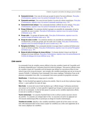 387
Création et gestion de boîtes de dialogue personnalisées
 Commande de texte : Une zone de texte qui accepte la saisie d’un texte arbitraire. Pour plus
d’informations, reportez-vous à la section Commande Texte sur p. 392.
 Commande numérique : Une zone de texte limitée à la saisie de valeurs numériques. Pour plus
d’informations, reportez-vous à la section Commande numérique sur p. 393.
 Commande de texte statique : Une commande destinée à afﬁcher du texte statique. Pour plus
d’informations, reportez-vous à la section Commande de texte statique sur p. 393.
 Groupe d’éléments : Un conteneur destiné à grouper un ensemble de commandes, tel qu’un
ensemble de cases à cocher. Pour plus d’informations, reportez-vous à la section Groupe
d’éléments sur p. 394.
 Groupe radio : Un groupe de boutons radio. Pour plus d’informations, reportez-vous à la
section Groupe de boutons radio sur p. 394.
 Groupe de cases à cocher : Un conteneur destiné à un ensemble de commandes activées
ou désactivées, en tant que groupe, par une seule case à cocher. Pour plus d’informations,
reportez-vous à la section Groupes de cases à cocher sur p. 396.
 Navigateur de fichiers : Une commande destinée à naviguer dans le système de ﬁchiers pour
ouvrir ou fermer un ﬁchier. Pour plus d’informations, reportez-vous à la section Navigateur
de ﬁchiers sur p. 397.
 Bouton de boîte de dialogue de niveau inférieur : Un bouton destiné à lancer une boîte de
dialogue de niveau inférieur. Pour plus d’informations, reportez-vous à la section Bouton de
la boîte de dialogue de niveau inférieur sur p. 399.
Liste source
La commande Liste de variables sources afﬁche la liste des variables à partir de l’ensemble actif
de données disponible pour l’utilisateur ﬁnal de la boîte de dialogue. Vous pouvez afﬁcher toutes
les variables à partir de l’ensemble actif de données (par défaut) ou vous pouvez ﬁltrer la liste
selon le type ou le niveau de mesure : par exemple, des variables numériques qui ont un niveau de
mesure d’échelle. L’utilisation d’une commande Liste source implique l’utilisation d’une ou de
plusieurs commandes Liste cible. La commande Liste source possède les propriétés suivantes :
Identificateur. L’identiﬁcateur unique pour le contrôle.
Titre. Un titre facultatif qui apparaît au dessus du contrôle. Dans le cas de titres à plusieurs lignes,
utilisez n pour spéﬁcier les sauts de ligne.
Note d’aide. Le texte de la note d’aide facultative qui s’afﬁche lorsque l’utilisateur positionne
son curseur sur le contrôle. Le texte spéciﬁé n’apparaît que lorsque le curseur passe sur la zone
de titre de la commande. Le fait de faire passer le curseur sur les variables répertoriées afﬁche
le nom de la variable et l’étiquette.
Touche mnémonique. Un caractère facultatif dans le titre à utiliser comme raccourci clavier
du contrôle. Ce caractère est souligné dans le titre. Le raccourci est activé en appuyant sur
Alt+[touche mnémonique] Mac ne prend pas en charge les touches mnémoniques.
Transferts de variable. Spéciﬁe si des variables transférées à partir de la liste source vers une
liste cible demeurent dans la liste source (copier les variables) ou si elles sont supprimées de la
liste source (déplacer les variables).
 