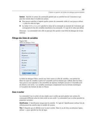 389
Création et gestion de boîtes de dialogue personnalisées
Syntaxe. Spéciﬁe la syntaxe de commande générée par ce contrôle lors de l’exécution et qui
peut être insérée dans le modèle de syntaxe.
 Vous pouvez spéciﬁer n’importe quelle syntaxe de commande valide et vous pouvez utiliser
n pour les sauts de ligne.
 La valeur %%ThisValue%% spéciﬁe la valeur de la commande au moment de l’exécution, qui
correspond à la liste des variables transférées à la commande. Il s’agit de la valeur par défaut.
Remarque : La commande Liste cible ne peut pas être ajoutée à une boîte de dialogue de niveau
inférieur.
Filtrage des listes de variables
Figure 19-3
Boîte de dialogue Filtrer
La boîte de dialogue Filtrer, associé aux listes source et cible de variables, vous permet de
ﬁltrer les types de variables à partir de l’ensemble actif de données qui s’afﬁche dans les listes.
Vous pouvez aussi spéciﬁer si des ensembles de réponses multiples associés à l’ensemble actif
de données sont inclus. Les variables numériques comprennent tous les formats numériques
à l’exception des formats de date et d’heure.
Case à cocher
La commande Case à cocher est une simple case à cocher qui peut générer une syntaxe de
commande différente selon les états coché ou non coché. La commande Case à cocher possède les
propriétés suivantes :
Identificateur. L’identiﬁcateur unique pour le contrôle. Il s’agit de l’identiﬁcateur à utiliser lors du
référencement du contrôle dans le modèle de syntaxe.
Titre. L’étiquette qui est afﬁchée avec la case à cocher. Dans le cas de titres sur plusieurs lignes,
utilisez n pour spéciﬁer les ﬁns de ligne.
 