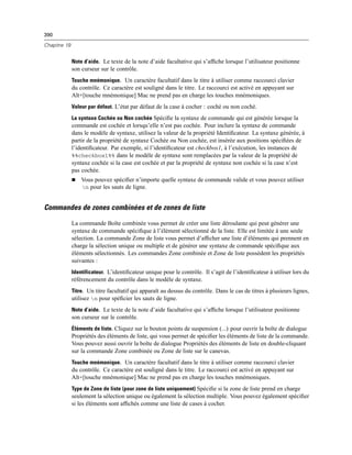390
Chapitre 19
Note d’aide. Le texte de la note d’aide facultative qui s’afﬁche lorsque l’utilisateur positionne
son curseur sur le contrôle.
Touche mnémonique. Un caractère facultatif dans le titre à utiliser comme raccourci clavier
du contrôle. Ce caractère est souligné dans le titre. Le raccourci est activé en appuyant sur
Alt+[touche mnémonique] Mac ne prend pas en charge les touches mnémoniques.
Valeur par défaut. L’état par défaut de la case à cocher : coché ou non coché.
La syntaxe Cochée ou Non cochée Spéciﬁe la syntaxe de commande qui est générée lorsque la
commande est cochée et lorsqu’elle n’est pas cochée. Pour inclure la syntaxe de commande
dans le modèle de syntaxe, utilisez la valeur de la propriété Identiﬁcateur. La syntaxe générée, à
partir de la propriété de syntaxe Cochée ou Non cochée, est insérée aux positions spéciﬁées de
l’identiﬁcateur. Par exemple, si l’identiﬁcateur est checkbox1, à l’exécution, les instances de
%%checkbox1%% dans le modèle de syntaxe sont remplacées par la valeur de la propriété de
syntaxe cochée si la case est cochée et par la propriété de syntaxe non cochée si la case n’est
pas cochée.
 Vous pouvez spéciﬁer n’importe quelle syntaxe de commande valide et vous pouvez utiliser
n pour les sauts de ligne.
Commandes de zones combinées et de zones de liste
La commande Boîte combinée vous permet de créer une liste déroulante qui peut générer une
syntaxe de commande spéciﬁque à l’élément sélectionné de la liste. Elle est limitée à une seule
sélection. La commande Zone de liste vous permet d’afﬁcher une liste d’éléments qui prennent en
charge la sélection unique ou multiple et de générer une syntaxe de commande spéciﬁque aux
éléments sélectionnés. Les commandes Zone combinée et Zone de liste possèdent les propriétés
suivantes :
Identificateur. L’identiﬁcateur unique pour le contrôle. Il s’agit de l’identiﬁcateur à utiliser lors du
référencement du contrôle dans le modèle de syntaxe.
Titre. Un titre facultatif qui apparaît au dessus du contrôle. Dans le cas de titres à plusieurs lignes,
utilisez n pour spéﬁcier les sauts de ligne.
Note d’aide. Le texte de la note d’aide facultative qui s’afﬁche lorsque l’utilisateur positionne
son curseur sur le contrôle.
Éléments de liste. Cliquez sur le bouton points de suspension (...) pour ouvrir la boîte de dialogue
Propriétés des éléments de liste, qui vous permet de spéciﬁer les éléments de liste de la commande.
Vous pouvez aussi ouvrir la boîte de dialogue Propriétés des éléments de liste en double-cliquant
sur la commande Zone combinée ou Zone de liste sur le canevas.
Touche mnémonique. Un caractère facultatif dans le titre à utiliser comme raccourci clavier
du contrôle. Ce caractère est souligné dans le titre. Le raccourci est activé en appuyant sur
Alt+[touche mnémonique] Mac ne prend pas en charge les touches mnémoniques.
Type de Zone de liste (pour zone de liste uniquement) Spéciﬁe si la zone de liste prend en charge
seulement la sélection unique ou également la sélection multiple. Vous pouvez également spéciﬁer
si les éléments sont afﬁchés comme une liste de cases à cocher.
 
