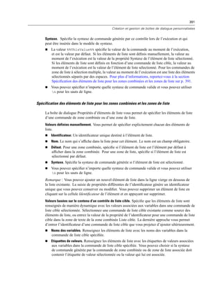 391
Création et gestion de boîtes de dialogue personnalisées
Syntaxe. Spéciﬁe la syntaxe de commande générée par ce contrôle lors de l’exécution et qui
peut être insérée dans le modèle de syntaxe.
 La valeur %%ThisValue%% spéciﬁe la valeur de la commande au moment de l’exécution,
et est la valeur par défaut. Si les éléments de liste sont déﬁnis manuellement, la valeur au
moment de l’exécution est la valeur de la propriété Syntaxe de l’élément de liste sélectionné.
Si les éléments de liste sont déﬁnis en fonction d’une commande de liste cible, la valeur au
moment de l’exécution est la valeur de l’élément de liste sélectionné. Pour les commandes de
zone de liste à sélection multiple, la valeur au moment de l’exécution est une liste des éléments
sélectionnés séparés par des espaces. Pour plus d’informations, reportez-vous à la section
Spéciﬁcation des éléments de liste pour les zones combinées et les zones de liste sur p. 391.
 Vous pouvez spéciﬁer n’importe quelle syntaxe de commande valide et vous pouvez utiliser
n pour les sauts de ligne.
Spécification des éléments de liste pour les zones combinées et les zones de liste
La boîte de dialogue Propriétés d’éléments de liste vous permet de spéciﬁer les éléments de liste
d’une commande de zone combinée ou d’une zone de liste.
Valeurs définies manuellement. Vous permet de spéciﬁer explicitement chacun des éléments de
liste.
 Identificateur. Un identiﬁcateur unique destiné à l’élément de liste.
 Nom. Le nom qui s’afﬁche dans la liste pour cet élément. Le nom est un champ obligatoire.
 Défaut. Pour une zone combinée, spéciﬁe si l’élément de liste est l’élément par défaut à
afﬁcher dans la zone combinée. Pour une zone de liste, spéciﬁe si l’élément de liste est
sélectionné par défaut.
 Syntaxe. Spéciﬁe la syntaxe de commande générée si l’élément de liste est sélectionné.
 Vous pouvez spéciﬁer n’importe quelle syntaxe de commande valide et vous pouvez utiliser
n pour les sauts de ligne.
Remarque : Vous pouvez ajouter un nouvel élément de liste dans la ligne vierge en dessous de
la liste existante. La saisie de propriétés différentes de l’identiﬁcateur génère un identiﬁcateur
unique que vous pouvez conserver ou modiﬁer. Vous pouvez supprimer un élément de liste en
cliquant sur la cellule Identiﬁcateur de l’élément et en appuyant sur supprimer.
Valeurs basées sur le contenu d’un contrôle de liste cible. Spéciﬁe que les éléments de liste sont
renseignés de manière dynamique avec les valeurs associées aux variables dans une commande de
liste cible sélectionnée. Sélectionnez une commande de liste cible existante comme source des
éléments de liste, ou entrez la valeur de la propriété de l’identiﬁcateur pour une commande de liste
cible dans la zone de texte de la zone combinée Liste cible. La dernière approche vous permet
d’entrer l’identiﬁcateur d’une commande de liste cible que vous projetez d’ajouter ultérieurement.
 Noms des variables. Renseignez les éléments de liste avec les noms des variables dans la
commande de liste cible spéciﬁée.
 Etiquettes de valeurs. Renseignez les éléments de liste avec les étiquettes de valeurs associées
aux variables dans la commande de liste cible spéciﬁée. Vous pouvez choisir si la syntaxe
de commande générée par la commande de zone combinée ou de zone de liste associée doit
contenir l’étiquette de valeur sélectionnée ou la valeur qui lui est associée.
 