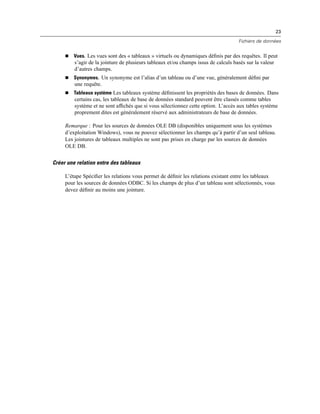 23
Fichiers de données
 Vues. Les vues sont des « tableaux » virtuels ou dynamiques déﬁnis par des requêtes. Il peut
s’agir de la jointure de plusieurs tableaux et/ou champs issus de calculs basés sur la valeur
d’autres champs.
 Synonymes. Un synonyme est l’alias d’un tableau ou d’une vue, généralement déﬁni par
une requête.
 Tableaux système Les tableaux système déﬁnissent les propriétés des bases de données. Dans
certains cas, les tableaux de base de données standard peuvent être classés comme tables
système et ne sont afﬁchés que si vous sélectionnez cette option. L’accès aux tables système
proprement dites est généralement réservé aux administrateurs de base de données.
Remarque : Pour les sources de données OLE DB (disponibles uniquement sous les systèmes
d’exploitation Windows), vous ne pouvez sélectionner les champs qu’à partir d’un seul tableau.
Les jointures de tableaux multiples ne sont pas prises en charge par les sources de données
OLE DB.
Créer une relation entre des tableaux
L’étape Spéciﬁer les relations vous permet de déﬁnir les relations existant entre les tableaux
pour les sources de données ODBC. Si les champs de plus d’un tableau sont sélectionnés, vous
devez déﬁnir au moins une jointure.
 