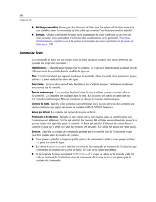 392
Chapitre 19
 Attribut personnalisé. Renseignez les éléments de liste avec les valeurs d’attributs associées
aux variables dans la commande de liste cible qui contient l’attribut personnalisé spéciﬁé.
 Syntaxe. Afﬁche la propriété Syntaxe de la commande de zone combinée ou de zone de
liste associée, vous permettant d’effectuer des modiﬁcations de la propriété. Pour plus
d’informations, reportez-vous à la section Commandes de zones combinées et de zones de
liste sur p. 390.
Commande Texte
La commande de texte est une simple zone de texte qui peut accepter une saisie arbitraire qui
possède les propriétés suivantes :
Identificateur. L’identiﬁcateur unique pour le contrôle. Il s’agit de l’identiﬁcateur à utiliser lors du
référencement du contrôle dans le modèle de syntaxe.
Titre. Un titre facultatif qui apparaît au dessus du contrôle. Dans le cas de titres à plusieurs lignes,
utilisez n pour spéﬁcier les sauts de ligne.
Note d’aide. Le texte de la note d’aide facultative qui s’afﬁche lorsque l’utilisateur positionne
son curseur sur le contrôle.
Touche mnémonique. Un caractère facultatif dans le titre à utiliser comme raccourci clavier
du contrôle. Ce caractère est souligné dans le titre. Le raccourci est activé en appuyant sur
Alt+[touche mnémonique] Mac ne prend pas en charge les touches mnémoniques.
Contenu de texte. Spéciﬁe si les contenus sont arbitraires ou si la zone de texte doit contenir une
chaîne conforme aux règles des noms de variables IBM® SPSS® Statistics .
Valeur par défaut. Le contenu par défaut de la zone de texte.
Nécessaire à l’exécution. Spéciﬁe si une valeur est ou non requise dans ce contrôle pour que
l’exécution soit effectuée. Si Vrai est spéciﬁé, les boutons OK et Coller seront désactivés jusqu’à ce
qu’une valeur soit spéciﬁée pour ce contrôle. Si Faux est spéciﬁé, l’absence de valeur dans ce
contrôle n’aura pas d’effet sur l’état des boutons OK et Coller. La valeur par défaut est False (faux) .
Syntaxe. Spéciﬁe la syntaxe de commande générée par ce contrôle lors de l’exécution et qui
peut être insérée dans le modèle de syntaxe.
 Vous pouvez spéciﬁer n’importe quelle syntaxe de commande valide et vous pouvez utiliser
n pour les sauts de ligne.
 La valeur %%ThisValue%% spéciﬁe la valeur de la commande au moment de l’exécution, qui
correspond au contenu de la zone de texte. Il s’agit de la valeur par défaut.
 Si la propriété Syntaxe comprend %%ThisValue%% et que la valeur de la zone de texte est
vide au moment de l’exécution, alors la commande de la zone de texte ne génére pas de
syntaxe de commande.
 