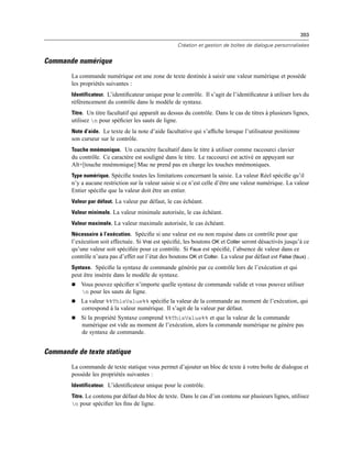393
Création et gestion de boîtes de dialogue personnalisées
Commande numérique
La commande numérique est une zone de texte destinée à saisir une valeur numérique et possède
les propriétés suivantes :
Identificateur. L’identiﬁcateur unique pour le contrôle. Il s’agit de l’identiﬁcateur à utiliser lors du
référencement du contrôle dans le modèle de syntaxe.
Titre. Un titre facultatif qui apparaît au dessus du contrôle. Dans le cas de titres à plusieurs lignes,
utilisez n pour spéﬁcier les sauts de ligne.
Note d’aide. Le texte de la note d’aide facultative qui s’afﬁche lorsque l’utilisateur positionne
son curseur sur le contrôle.
Touche mnémonique. Un caractère facultatif dans le titre à utiliser comme raccourci clavier
du contrôle. Ce caractère est souligné dans le titre. Le raccourci est activé en appuyant sur
Alt+[touche mnémonique] Mac ne prend pas en charge les touches mnémoniques.
Type numérique. Spéciﬁe toutes les limitations concernant la saisie. La valeur Réel spéciﬁe qu’il
n’y a aucune restriction sur la valeur saisie si ce n’est celle d’être une valeur numérique. La valeur
Entier spéciﬁe que la valeur doit être un entier.
Valeur par défaut. La valeur par défaut, le cas échéant.
Valeur minimale. La valeur minimale autorisée, le cas échéant.
Valeur maximale. La valeur maximale autorisée, le cas échéant.
Nécessaire à l’exécution. Spéciﬁe si une valeur est ou non requise dans ce contrôle pour que
l’exécution soit effectuée. Si Vrai est spéciﬁé, les boutons OK et Coller seront désactivés jusqu’à ce
qu’une valeur soit spéciﬁée pour ce contrôle. Si Faux est spéciﬁé, l’absence de valeur dans ce
contrôle n’aura pas d’effet sur l’état des boutons OK et Coller. La valeur par défaut est False (faux) .
Syntaxe. Spéciﬁe la syntaxe de commande générée par ce contrôle lors de l’exécution et qui
peut être insérée dans le modèle de syntaxe.
 Vous pouvez spéciﬁer n’importe quelle syntaxe de commande valide et vous pouvez utiliser
n pour les sauts de ligne.
 La valeur %%ThisValue%% spéciﬁe la valeur de la commande au moment de l’exécution, qui
correspond à la valeur numérique. Il s’agit de la valeur par défaut.
 Si la propriété Syntaxe comprend %%ThisValue%% et que la valeur de la commande
numérique est vide au moment de l’exécution, alors la commande numérique ne génére pas
de syntaxe de commande.
Commande de texte statique
La commande de texte statique vous permet d’ajouter un bloc de texte à votre boîte de dialogue et
possède les propriétés suivantes :
Identificateur. L’identiﬁcateur unique pour le contrôle.
Titre. Le contenu par défaut du bloc de texte. Dans le cas d’un contenu sur plusieurs lignes, utilisez
n pour spéciﬁer les ﬁns de ligne.
 