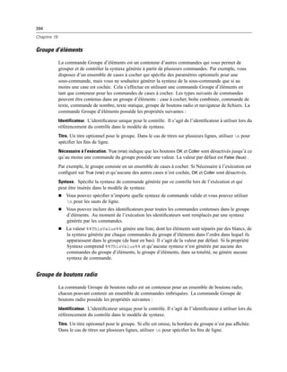 394
Chapitre 19
Groupe d’éléments
La commande Groupe d’éléments est un conteneur d’autres commandes qui vous permet de
grouper et de contrôler la syntaxe générée à partir de plusieurs commandes. Par exemple, vous
disposez d’un ensemble de cases à cocher qui spéciﬁe des paramètres optionnels pour une
sous-commande, mais vous ne souhaitez générer la syntaxe de la sous-commande que si au
moins une case est cochée. Cela s’effectue en utilisant une commande Groupe d’éléments en
tant que conteneur pour les commandes de cases à cocher. Les types suivants de commandes
peuvent être contenus dans un groupe d’éléments : case à cocher, boîte combinée, commande de
texte, commande de nombre, texte statique, groupe de boutons radio et navigateur de ﬁchiers. La
commande Groupe d’éléments possède les propriétés suivantes :
Identificateur. L’identiﬁcateur unique pour le contrôle. Il s’agit de l’identiﬁcateur à utiliser lors du
référencement du contrôle dans le modèle de syntaxe.
Titre. Un titre optionnel pour le groupe. Dans le cas de titres sur plusieurs lignes, utilisez n pour
spéciﬁer les ﬁns de ligne.
Nécessaire à l’exécution. True (vrai) indique que les boutons OK et Coller sont désactivés jusqu’à ce
qu’au moins une commande du groupe possède une valeur. La valeur par défaut est False (faux) .
Par exemple, le groupe consiste en un ensemble de cases à cocher. Si Nécessaire à l’exécution est
conﬁguré sur True (vrai) et qu’aucune des autres cases n’est cochée, OK et Coller sont désactivés.
Syntaxe. Spéciﬁe la syntaxe de commande générée par ce contrôle lors de l’exécution et qui
peut être insérée dans le modèle de syntaxe.
 Vous pouvez spéciﬁer n’importe quelle syntaxe de commande valide et vous pouvez utiliser
n pour les sauts de ligne.
 Vous pouvez inclure des identiﬁcateurs pour toutes les commandes contenues dans le groupe
d’éléments. Au moment de l’exécution les identiﬁcateurs sont remplacés par une syntaxe
générée par les commandes.
 La valeur %%ThisValue%% génère une liste, dont les éléments sont séparés par des blancs, de
la syntaxe générée par chaque commandes du groupe d’éléments dans l’ordre dans lequel ils
apparaissent dans le groupe (de haut en bas). Il s’agit de la valeur par défaut. Si la propriété
Syntaxe comprend %%ThisValue%% et qu’aucune syntaxe n’est générée par aucune des
commandes du groupe d’éléments, le groupe d’éléments, dans sa totalité, ne génère aucune
syntaxe de commande.
Groupe de boutons radio
La commande Groupe de boutons radio est un conteneur pour un ensemble de boutons radio,
chacun pouvant contenir un ensemble de commandes imbriquées. La commande Groupe de
boutons radio possède les propriétés suivantes :
Identificateur. L’identiﬁcateur unique pour le contrôle. Il s’agit de l’identiﬁcateur à utiliser lors du
référencement du contrôle dans le modèle de syntaxe.
Titre. Un titre optionnel pour le groupe. Si elle est omise, la bordure du groupe n’est pas afﬁchée.
Dans le cas de titres sur plusieurs lignes, utilisez n pour spéciﬁer les ﬁns de ligne.
 