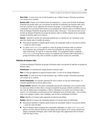 395
Création et gestion de boîtes de dialogue personnalisées
Note d’aide. Le texte de la note d’aide facultative qui s’afﬁche lorsque l’utilisateur positionne
son curseur sur le contrôle.
Boutons radio. Cliquez sur le bouton points de suspension (...) pour ouvrir la boîte de dialogue
Propriétés du groupe radio, qui vous permet de spéciﬁer les propriétés des boutons radio aussi
bien que d’ajouter ou de supprimer des boutons du groupe. La possibilité d’imbriquer des
commandes sous un bouton radio donné est une propriété des boutons radio et est déﬁnie dans la
boîte de dialogue Propriétés du groupe de boutons radio. Remarque : Vous pouvez aussi ouvrir
la boîte de dialogue Propriétés du groupe de boutons radio en double-cliquant sur la commande
Groupe de boutons radio sur le canevas.
Syntaxe. Spéciﬁe la syntaxe de commande générée par ce contrôle lors de l’exécution et qui
peut être insérée dans le modèle de syntaxe.
 Vous pouvez spéciﬁer n’importe quelle syntaxe de commande valide et vous pouvez utiliser
n pour les sauts de ligne.
 La valeur %%ThisValue%% spéciﬁe la valeur du groupe de boutons radio au moment
de l’exécution, qui correspond à la valeur de la propriété de syntaxe pour le bouton
radio sélectionné. Il s’agit de la valeur par défaut. Si la propriété Syntaxe comprend
%%ThisValue%% et qu’aucune syntaxe n’est générée par le bouton radio sélectionné, le
groupe de boutons radio, dans sa totalité, ne génère aucune syntaxe de commande.
Définition de boutons radio
La boîte de dialogue Propriétés du groupe de boutons radio vous permet de spéciﬁer un groupe de
boutons radio.
Identificateur. Un identiﬁcateur unique destiné au bouton radio.
Nom. Le nom qui apparaît en regard du bouton radio. Le nom est un champ obligatoire.
Note d’aide. Le texte de la note d’aide facultative qui s’afﬁche lorsque l’utilisateur positionne
son curseur sur le contrôle.
Touche mnémonique. Un caractère optionnel du nom à utiliser en tant que mnémonique. Le
caractère spéciﬁé doit se trouver dans le nom.
Groupe emboîté. Spéciﬁe si les autres commandes peuvent être imbriquées sous ce bouton radio.
La valeur par défaut est false (faux). Lorsque la propriété du groupe emboîté est déﬁnie sur true,
une zone de déplacement rectangulaire s’afﬁche, imbriquée et en retrait sous le bouton radio
associé. Les commandes suivantes peuvent être imbriquées sous un bouton radio : case à cocher,
texte, texte statique, nombre, zone combinée, zone de liste et explorateur de ﬁchiers.
Défaut. Spéciﬁe si le bouton radio représente la sélection par défaut.
Syntaxe. Spéciﬁe la syntaxe de commande générée si le bouton radio est sélectionné.
 Vous pouvez spéciﬁer n’importe quelle syntaxe de commande valide et vous pouvez utiliser
n pour les sauts de ligne.
 Pour les boutons radio contenant des commandes imbriquées, la valeur %%ThisValue%%
génère une liste, dont les éléments sont séparés par des espaces, de la syntaxe générée par
chaque commande imbriquée, dans l’ordre dans lequel elles apparaissent dans le bouton
radio (de haut en bas).
 