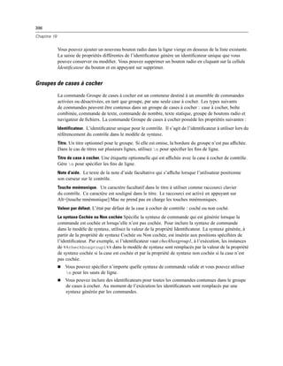 396
Chapitre 19
Vous pouvez ajouter un nouveau bouton radio dans la ligne vierge en dessous de la liste existante.
La saisie de propriétés différentes de l’identiﬁcateur génère un identiﬁcateur unique que vous
pouvez conserver ou modiﬁer. Vous pouvez supprimer un bouton radio en cliquant sur la cellule
Identiﬁcateur du bouton et en appuyant sur supprimer.
Groupes de cases à cocher
La commande Groupe de cases à cocher est un conteneur destiné à un ensemble de commandes
activées ou désactivées, en tant que groupe, par une seule case à cocher. Les types suivants
de commandes peuvent être contenus dans un groupe de cases à cocher : case à cocher, boîte
combinée, commande de texte, commande de nombre, texte statique, groupe de boutons radio et
navigateur de ﬁchiers. La commande Groupe de cases à cocher possède les propriétés suivantes :
Identificateur. L’identiﬁcateur unique pour le contrôle. Il s’agit de l’identiﬁcateur à utiliser lors du
référencement du contrôle dans le modèle de syntaxe.
Titre. Un titre optionnel pour le groupe. Si elle est omise, la bordure du groupe n’est pas afﬁchée.
Dans le cas de titres sur plusieurs lignes, utilisez n pour spéciﬁer les ﬁns de ligne.
Titre de case à cocher. Une étiquette optionnelle qui est afﬁchée avec la case à cocher de contrôle.
Gère n pour spéciﬁer les ﬁns de ligne.
Note d’aide. Le texte de la note d’aide facultative qui s’afﬁche lorsque l’utilisateur positionne
son curseur sur le contrôle.
Touche mnémonique. Un caractère facultatif dans le titre à utiliser comme raccourci clavier
du contrôle. Ce caractère est souligné dans le titre. Le raccourci est activé en appuyant sur
Alt+[touche mnémonique] Mac ne prend pas en charge les touches mnémoniques.
Valeur par défaut. L’état par défaut de la case à cocher de contrôle : coché ou non coché.
La syntaxe Cochée ou Non cochée Spéciﬁe la syntaxe de commande qui est générée lorsque la
commande est cochée et lorsqu’elle n’est pas cochée. Pour inclure la syntaxe de commande
dans le modèle de syntaxe, utilisez la valeur de la propriété Identiﬁcateur. La syntaxe générée, à
partir de la propriété de syntaxe Cochée ou Non cochée, est insérée aux positions spéciﬁées de
l’identiﬁcateur. Par exemple, si l’identiﬁcateur vaut checkboxgroup1, à l’exécution, les instances
de %%checkboxgroup1%% dans le modèle de syntaxe sont remplacés par la valeur de la propriété
de syntaxe cochée si la case est cochée et par la propriété de syntaxe non cochée si la case n’est
pas cochée.
 Vous pouvez spéciﬁer n’importe quelle syntaxe de commande valide et vous pouvez utiliser
n pour les sauts de ligne.
 Vous pouvez inclure des identiﬁcateurs pour toutes les commandes contenues dans le groupe
de cases à cocher. Au moment de l’exécution les identiﬁcateurs sont remplacés par une
syntaxe générée par les commandes.
 