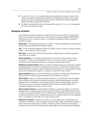 397
Création et gestion de boîtes de dialogue personnalisées
 La valeur %%ThisValue%% peut être utilisée dans la propriété de syntaxe Cochée ou Non
cochée. Elle génère une liste, dont les éléments sont séparés par des blancs, de la syntaxe
générée par chaque commande du groupe de cases à cocher dans l’ordre dans lequel elles
apparaissent dans le groupe (de haut en bas).
 Par défaut, la propriété de syntaxe cochée possède la valeur %%ThisValue%% et la propriété
de syntaxe non cochée est vierge.
Navigateur de fichiers
La commande Navigateur de ﬁchiers se compose d’une zone de texte destinée à un chemin de
ﬁchier et d’un bouton de navigation qui ouvre une boîte de dialogue standard de IBM® SPSS®
Statistics pour ouvrir ou fermer un ﬁchier. La commande Navigateur de ﬁchiers possède les
propriétés suivantes :
Identificateur. L’identiﬁcateur unique pour le contrôle. Il s’agit de l’identiﬁcateur à utiliser lors du
référencement du contrôle dans le modèle de syntaxe.
Titre. Un titre facultatif qui apparaît au dessus du contrôle. Dans le cas de titres à plusieurs lignes,
utilisez n pour spéﬁcier les sauts de ligne.
Note d’aide. Le texte de la note d’aide facultative qui s’afﬁche lorsque l’utilisateur positionne
son curseur sur le contrôle.
Touche mnémonique. Un caractère facultatif dans le titre à utiliser comme raccourci clavier
du contrôle. Ce caractère est souligné dans le titre. Le raccourci est activé en appuyant sur
Alt+[touche mnémonique] Mac ne prend pas en charge les touches mnémoniques.
Utilisation du système de fichiers. Spéciﬁe si la boîte de dialogue lancée par le bouton de navigation
est appropriée pour l’ouverture ou l’enregistrement de ﬁchiers. La valeur Ouvrir indique que la
boîte de dialogue de navigation valide l’existence du ﬁchier spéciﬁé. La valeur Enregistrer indique
que la boîte de dialogue de navigation ne valide pas l’existence du ﬁchier spéciﬁé.
Type de navigateur. Spéciﬁe si la boîte de dialogue de navigation est utilisée pour sélectionner un
ﬁchier (trouver un ﬁchier) ou pour sélectionner un dossier (trouver un dossier).
Filtre à fichiers. Cliquez sur le bouton points de suspension (...) pour ouvrir la boîte de dialogue
Fitre de ﬁchiers, qui vous permet de spéciﬁer les types de ﬁchiers disponibles pour la boîte de
dialogue Ouvrir ou Enregistrer. Tous les types de ﬁchiers sont autorisés par défaut. Remarque :
Vous pouvez aussi ouvrir la boîte de dialogue Filtre de ﬁchiers en double-cliquant sur la
commande Navigateur de ﬁchiers sur sur le canevas.
Type de système de fichiers. En mode d’analyse distribuée, ce paramètre spéciﬁe si les boîtes de
dialogue Ouvrir ou Enregistrer parcourent le système de ﬁchiers sur lequel SPSS Statistics Server
s’exécute ou le système de ﬁchiers de votre ordinateur local. Sélectionnez Serveur pour parcourir
le système de ﬁchiers du serveur ou Client pour parcourir le système de ﬁchiers de votre ordinateur
local. La propriété n’a aucun effet sur le mode d’analyse locale.
Nécessaire à l’exécution. Spéciﬁe si une valeur est ou non requise dans ce contrôle pour que
l’exécution soit effectuée. Si Vrai est spéciﬁé, les boutons OK et Coller seront désactivés jusqu’à ce
qu’une valeur soit spéciﬁée pour ce contrôle. Si Faux est spéciﬁé, l’absence de valeur dans ce
contrôle n’aura pas d’effet sur l’état des boutons OK et Coller. La valeur par défaut est False (faux) .
 