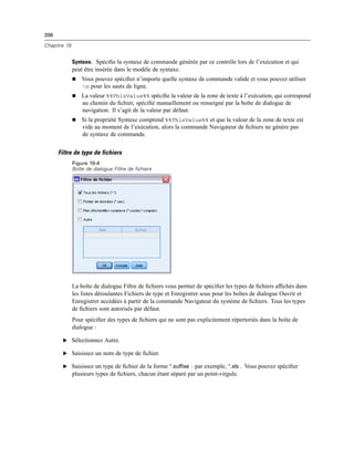 398
Chapitre 19
Syntaxe. Spéciﬁe la syntaxe de commande générée par ce contrôle lors de l’exécution et qui
peut être insérée dans le modèle de syntaxe.
 Vous pouvez spéciﬁer n’importe quelle syntaxe de commande valide et vous pouvez utiliser
n pour les sauts de ligne.
 La valeur %%ThisValue%% spéciﬁe la valeur de la zone de texte à l’exécution, qui correspond
au chemin du ﬁchier, spéciﬁé manuellement ou renseigné par la boîte de dialogue de
navigation. Il s’agit de la valeur par défaut.
 Si la propriété Syntaxe comprend %%ThisValue%% et que la valeur de la zone de texte est
vide au moment de l’exécution, alors la commande Navigateur de ﬁchiers ne génére pas
de syntaxe de commande.
Filtre de type de fichiers
Figure 19-4
Boîte de dialogue Filtre de fichiers
La boîte de dialogue Filtre de ﬁchiers vous permet de spéciﬁer les types de ﬁchiers afﬁchés dans
les listes déroulantes Fichiers de type et Enregistrer sous pour les boîtes de dialogue Ouvrir et
Enregistrer accédées à partir de la commande Navigateur du système de ﬁchiers. Tous les types
de ﬁchiers sont autorisés par défaut.
Pour spéciﬁer des types de ﬁchiers qui ne sont pas explicitement répertoriés dans la boîte de
dialogue :
E Sélectionnez Autre.
E Saisissez un nom de type de ﬁchier.
E Saisissez un type de ﬁchier de la forme *.suffixe : par exemple, *.xls . Vous pouvez spéciﬁer
plusieurs types de ﬁchiers, chacun étant séparé par un point-virgule.
 