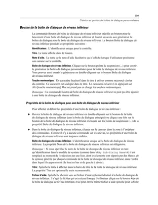 399
Création et gestion de boîtes de dialogue personnalisées
Bouton de la boîte de dialogue de niveau inférieur
La commande Bouton de boîte de dialogue de niveau inférieur spéciﬁe un bouton pour le
lancement d’une boîte de dialogue de niveau inférieur et fournit un accès aux générateur de
boîtes de dialogue pour la boîte de dialogue de niveau inférieur. Le bouton Boîte de dialogue de
niveau inférieur possède les propriétés suivantes :
Identificateur. L’identiﬁcateur unique pour le contrôle.
Titre. Le texte afﬁché dans le bouton.
Note d’aide. Le texte de la note d’aide facultative qui s’afﬁche lorsque l’utilisateur positionne
son curseur sur le contrôle.
Boîte de dialogue de niveau inférieur. Cliquez sur le bouton points de suspension (...) pour ouvrir
le générateur de boîtes de dialogue personnalisées pour la boîte de dialogue de niveau inférieur.
Vous pouvez aussi ouvrir le générateur en double-cliquant sur le bouton Boîte de dialogue
de niveau inférieur.
Touche mnémonique. Un caractère facultatif dans le titre à utiliser comme raccourci clavier
du contrôle. Ce caractère est souligné dans le titre. Le raccourci est activé en appuyant sur
Alt+[touche mnémonique] Mac ne prend pas en charge les touches mnémoniques.
Remarque : La commande Bouton de boîte de dialogue de niveau inférieur ne peut pas être ajoutée
à une boîte de dialogue de niveau inférieur.
Propriétés de la boîte de dialogue pour une boîte de dialogue de niveau inférieur
Pour afﬁcher et déﬁnir les propriétés d’une boîte de dialogue de niveau inférieur :
E Ouvrez la boîte de dialogue de niveau inférieur en double-cliquant sur le bouton de la boîte
de dialogue de niveau inférieur dans la boîte de dialogue principale ou cliquez une fois sur le
bouton de la boîte de dialogue de niveau inférieur et cliquez sur les points de suspension (...) de la
propriété Boîte de dialogue de niveau inférieur.
E Dans la boîte de dialogue de niveau inférieur, cliquez sur le canevas dans la zone à l’extérieur
des commandes. Comme il n’y a aucune commande sur le canevas, les propriétés d’une boîte de
dialogue de niveau inférieur sont toujours visibles.
Boîte de dialogue de niveau inférieur. L’identiﬁcateur unique de la boîte de dialogue de niveau
inférieur. La propriété Nom de la boîte de dialogue de niveau inférieur est obligatoire.
Remarque : Si vous spéciﬁez le nom de la boîte de dialogue de niveau inférieur en tant
qu’identiﬁcateur dans le modèle de syntaxe (comme dans %%My Sub-dialog Name%%) il est
remplacé au moment de l’exécution par une liste, dont les éléments sont séparés par des blancs, de
la syntaxe générée par chaque commande de la boîte de dialogue de niveau inférieur, dans l’ordre
dans lequel ils apparaissent (de haut en bas et de gauche à droite).
Titre : Spéciﬁe le texte à afﬁcher dans la barre de titre de la boîte de dialogue de niveau inférieur.
La propriété Titre est optionnelle mais recommandée.
Fichier d’aide. Spéciﬁe le chemin vers un ﬁchier d’aide optionnel destiné à la boîte de dialogue de
niveau inférieur. Il s’agit du ﬁchier qui est exécuté lorsque l’utilisateur clique sur le bouton Aide de
la boîte de dialogue de niveau inférieur, et ce peut-être le même ﬁchier d’aide spéciﬁé pour la boîte
 