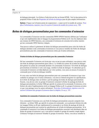 400
Chapitre 19
de dialogue principale. Les ﬁchiers d’aide doivent être au format HTML. Voir la description de la
propriété Fichier d’aide des Propriétés de la boîte de dialogue pour de plus amples informations.
Syntaxe. Cliquez sur le bouton points de suspensions (...) pour ouvrir le modèle de syntaxe. Pour
plus d’informations, reportez-vous à la section Création du modèle de syntaxe sur p. 380.
Boîtes de dialogue personnalisées pour les commandes d’extension
Les commandes d’extension sont des commandes IBM® SPSS® Statistics déﬁnies par l’utilisateur
et qui sont implémentées dans le langage de programmation Python ou R. Une fois déployée dans
une instance de SPSS Statistics, une commande d’extension est exécutée de la même manière
qu’une commande SPSS Statistics intégrée.
Vous pouvez utiliser le générateur de boîtes de dialogue personnalisées pour créer des boîtes de
dialogue destinées à des commandes d’extension et vous pouvez installer des boîtes de dialogue
personnalisées pour des commandes d’extension créées par d’autres utilisateurs.
Création de boîtes de dialogue personnalisées pour des commandes d’extension
Qu’une commande d’extension soit écrite par vous ou par un autre utilisateur, vous pouvez créer
une boîte de dialogue personnalisée pour celle-ci. Le modèle de syntaxe de la boîte de dialogue
doit générer la syntaxe de commande destinée à la commande d’extension. Si la boîte de dialogue
personnalisée est destinée à votre seul usage, installez la boîte de dialogue. En admettant que la
commande d’extension soit déjà déployée sur votre système, vous serez en mesure d’exécuter la
commande pour la boîte de dialogue installée.
Si vous créez une boîte de dialogue personnalisée pour une commande d’extension et que vous
souhaitez la partager avec d’autres utilisateurs, vous devez d’abord enregistrer les spéciﬁcations
de la boîte de dialogue dans un ﬁchier (.spd) de package de boîtes de dialogue personnalisée.
Ensuite, vous devrez créer un groupe d’extension contenant le ﬁchier de package de boîte de
dialogue personnalisée, le ﬁchier XMLqui spéciﬁe la syntaxe de la commande d’extension, et les
ﬁchiers du code d’implémentation écrits en langage Python ou R. Le groupe d’extension est alors
ce que vous partagez avec les autres utilisateurs. Pour plus d’informations, reportez-vous à la
section Utilisation des groupes d’extension dans le chapitre 16 sur p. 335.
Installation de commandes d’extension avec les boîtes de dialogue personnalisées associées
Une commande d’extension avec une boîte de dialogue personnalisée associée comporte trois
éléments : un ﬁchier XML qui spéciﬁe la syntaxe de commande ; un ou plusieurs ﬁchiers de code
(en langage Python ou R) qui implémentent la commande et un ﬁchier de package de boîte de
dialogue personnalisée qui contient les spéciﬁcations de la boîte de dialogue personnalisée. Si la
commande d’extension et ses boîtes de dialogue personnalisées associées sont distribuées dans un
ﬁchier de groupe d’extension (.spe), vous pouvez installer le groupe de manière simple depuis
Utilitaires>Groupes d’extension>Installer le groupe d’extension. Sinon, vous devez installer la
 
