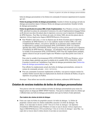 401
Création et gestion de boîtes de dialogue personnalisées
boîte de dialogue personnalisée et les ﬁchiers de commande d’extension séparément de la manière
qui suit :
Fichier de package de boîtes de dialogue personnalisées. Installez le ﬁchier de package de boîte de
dialogue personnalisée depuis Utilitaires>Boîtes de dialogues personnalisées>Installer la boîte
de dialogue personnalisée.
Fichier de spécification de syntaxe XML et Code d’implémentation. Pour Windows et Linux, le ﬁchier
XML spéciﬁant la syntaxe de commande d’extension et le code d’implémentation (langage Python
ou R) doivent tous deux être placés dans le répertoire extensions sous le répertoire d’installation
de SPSS Statistics. Pour Mac, les ﬁchiers de code et le ﬁchier XML doivent être placés dans le
répertoire /Library/Application Support/IBM/SPSS/Statistics19/extensions.
 Pour Windows and Linux, si vous ne disposez pas de droits d’écriture pour le répertoire
d’installation de SPSS Statistics ou si vous souhaitez stocker le ﬁchier XML et le code
d’implémentation ailleurs, vous pouvez spéciﬁer un ou plusieurs autres emplacements
en déﬁnissant la variable d’environnement SPSS_EXTENSIONS_PATH. Les chemins
spéciﬁés dans SPSS_EXTENSIONS_PATH, lorsqu’ils existent, ont la priorité sur le répertoire
d’installation de SPSS Statistics. Remarque : les utilisateurs Mac peuvent également utiliser
la variable d’environnement SPSS_EXTENSIONS_PATH. Pour des emplacements multiples,
séparez chacun d’eux par un point-virgule sous Windows et par deux-points sous Linux et
Mac.
Pour créer la variable d’environnement SPSS_EXTENSIONS_PATH sous Windows, suivez
les mêmes étapes générales que pour la création de la variable SPSS_CDIALOGS_PATH .
Consultez la section sur l’installation d’une boîte de dialogue personnalisée dans Gestion des
boîtes de dialogue personnalisées sur p. 384.
Pour afﬁcher les emplacements actuels des boîtes de dialogue personnalisées, exécutez la
syntaxe de commande suivante : SHOW EXTPATHS.
 Pour une commande d’extension implémentée en Python, vous pouvez toujours stocker les
modules Python associés dans un emplacement du chemin de recherche de Python, tel que le
répertoire site-packages de Python.
Remarque : Pour utiliser une nouvelle commande d’extension, redémarrez SPSS Statistics.
Création de versions traduites de boîtes de dialogue personnalisées
Vous pouvez créer des versions traduites de boîtes de dialogue personnalisées pour toutes les
langues prises en charge par IBM® SPSS® Statistics. Vous pouvez traduire toutes les chaînes qui
s’afﬁchent dans une boîte de dialogue personnalisée ainsi que les ﬁchiers d’aide optionnels.
Pour traduire des chaînes de boîte de dialogue
E Faites une copie du ﬁchier de propriétés associé à la boîte de dialogue. Le ﬁchier de
propriétés contient toutes les chaînes traduisibles associées à la boîte de dialogue. Par
défaut, il est situé dans le dossier ext/lib/<Nom de la boîte de dialogue> du répertoire
d’installation SPSS Statistics pour Windows et Linux et sous le dossier /Library/Application
Support/IBM/SPSS/Statistics/19/CustomDialogs/<Nom de la boîte de dialogue> pour Mac. La
copie doit se trouver dans le même dossier et non dans un sous-dossier.
 