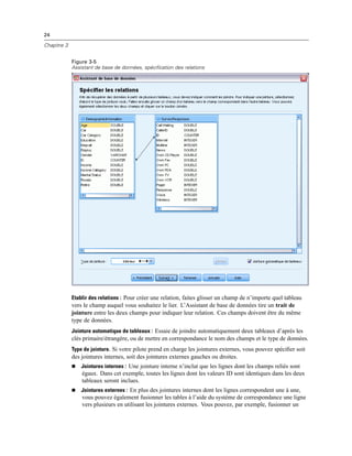 24
Chapitre 3
Figure 3-5
Assistant de base de données, spécification des relations
Etablir des relations : Pour créer une relation, faites glisser un champ de n’importe quel tableau
vers le champ auquel vous souhaitez le lier. L’Assistant de base de données tire un trait de
jointure entre les deux champs pour indiquer leur relation. Ces champs doivent être du même
type de données.
Jointure automatique de tableaux : Essaie de joindre automatiquement deux tableaux d’après les
clés primaire/étrangère, ou de mettre en correspondance le nom des champs et le type de données.
Type de jointure. Si votre pilote prend en charge les jointures externes, vous pouvez spéciﬁer soit
des jointures internes, soit des jointures externes gauches ou droites.
 Jointures internes : Une jointure interne n’inclut que les lignes dont les champs reliés sont
égaux. Dans cet exemple, toutes les lignes dont les valeurs ID sont identiques dans les deux
tableaux seront inclues.
 Jointures externes : En plus des jointures internes dont les lignes correspondent une à une,
vous pouvez également fusionner les tables à l’aide du système de correspondance une ligne
vers plusieurs en utilisant les jointures externes. Vous pouvez, par exemple, fusionner un
 