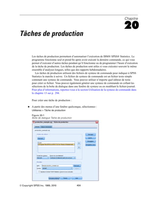 Chapitre
20
Tâches de production
Les tâches de production permettent d’automatiser l’exécution de IBM® SPSS® Statistics. Le
programme fonctionne seul et prend ﬁn après avoir exécuté la dernière commande, ce qui vous
permet d’exécuter d’autres tâches pendant qu’il fonctionne ou de programmer l’heure d’exécution
de la tâche de production. Les tâches de production sont utiles si vous exécutez souvent le même
ensemble d’analyses longues, telles que des rapports hebdomadaires.
Les tâches de production utilisent des ﬁchiers de syntaxe de commande pour indiquer à SPSS
Statistics la marche à suivre. Un ﬁchier de syntaxe de commande est un ﬁchier texte simple
contenant une syntaxe de commande. Vous pouvez utiliser n’importe quel éditeur de texte
pour créer ce ﬁchier. Vous pouvez également générer une syntaxe de commande en collant les
sélections de la boîte de dialogue dans une fenêtre de syntaxe ou en modiﬁant le ﬁchier-journal.
Pour plus d’informations, reportez-vous à la section Utilisation de la syntaxe de commande dans
le chapitre 13 sur p. 294.
Pour créer une tâche de production :
E A partir des menus d’une fenêtre quelconque, sélectionnez :
Utilitaires > Tâche de production
Figure 20-1
Boîte de dialogue Tâche de production
© Copyright SPSS Inc. 1989, 2010 404
 