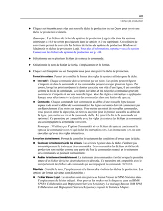 405
Tâches de production
E Cliquez sur Nouvelle pour créer une nouvelle tâche de production ou sur Ouvrir pour ouvrir une
tâche de production existante.
Remarque : Les ﬁchiers de tâches du système de production (.spp) créés dans les versions
antérieures à 16.0 ne seront pas exécutés dans la version 16.0 ou supérieure. Un utilitaire de
conversion permet de convertir les ﬁchiers de tâches du système de production Windows et
Macintosh en tâches de production (.spj). Pour plus d’informations, reportez-vous à la section
Conversion des ﬁchiers du système de production sur p. 411.
E Sélectionnez un ou plusieurs ﬁchiers de syntaxe de commande.
E Sélectionnez le nom de ﬁchier de sortie, l’emplacement et le format.
E Cliquez sur Enregistrer ou sur Enregistrer sous pour enregistrer la tâche de production.
Format de syntaxe. Permet de contrôler le format des règles de syntaxe utilisées pour la tâche.
 Interactif : Chaque commande doit se terminer par un point. Les points peuvent ﬁgurer
n’importe où dans la commande et les commandes peuvent occuper plusieurs lignes. Par
contre, lorsqu’un point représente le dernier caractère non vide d’une ligne, il est considéré
comme la ﬁn de la commande. Les lignes suivantes et les nouvelles commandes peuvent
commencer n’importe où sur une nouvelle ligne. Voici les règles « interactives » appliquées
lorsque vous sélectionnez et exécutez des commandes dans une fenêtre de syntaxe.
 Commande. Chaque commande doit commencer au début d’une nouvelle ligne (aucun
espace vide avant le début de la commande) et les lignes suivantes doivent commencer par
un décrochement d’au moins un espace. Pour mettre en retrait de nouvelles commandes,
vous pouvez entrer le signe plus, un tiret ou un point pour le premier caractère au début de
la ligne, puis mettre en retrait la commande réelle. Le point à la ﬁn de la commande est
optionnel. Ce paramètre est compatible avec les règles de syntaxe des ﬁchiers de commande
qui accompagnent la commande INCLUDE.
Remarque : N’utilisez pas l’option Commandeh si vos ﬁchiers de syntaxe contiennent la
syntaxe de commande GGRAPH qui inclut les instructions GPL. Les instructions GPL ne sont
exécutées qu’avec des règles interactives.
Erreur lors du traitement. Permet de contrôler le traitement des conditions d’erreur dans la tâche.
 Continuer le traitement après les erreurs. Les erreurs ﬁgurant dans la tâche n’arrêtent pas
automatiquement le traitement des commandes. Les commandes des ﬁchiers de tâches de
production sont traitées comme une partie du ﬂux de commandes normal et le traitement
des commandes se poursuit normalement.
 Arrêter le traitement immédiatement. Le traitement des commandes s’arrête lorsque la première
erreur d’un ﬁchier de tâches de production est détectée. Ce paramètre est compatible avec le
comportement des ﬁchiers de commande qui accompagnent la commande INCLUDE.
Résultats. Contrôle le nom, l’emplacement et le format des résultats des tâches de production. Les
options de format suivantes sont disponibles :
 Fichier Viewer (.spv). Les résultats sont enregistrés au format Viewer de SPSS Statistics dans
l’emplacement de ﬁchier indiqué. Vous pouvez les stocker sur le disque ou dans un IBM®
SPSS® Collaboration and Deployment Services Repository. Le stockage dans un IBM SPSS
Collaboration and Deployment Services Repository requiert le Statistics Adapter.
 