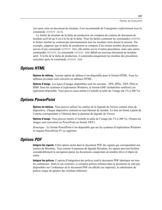 407
Tâches de production
NEW pour créer un document de résultats, il est recommandé de l’enregistrer explicitement avec la
commande OUTPUT SAVE.
Le ﬁchier de résultats de la tâche de production est composé du contenu du document de
résultats actif tel qu’il est à la ﬁn de la tâche. Pour les tâches contenant les commandes OUTPUT,
le ﬁchier résultat ne contient pas nécessairement tous les résultats créés durant la session. Par
exemple, supposez que la tâche de production se compose d’un certain nombre de procédures
suivies d’une commande OUTPUT NEW, elle-même suivie d’autres procédures, mais sans autres
commandes OUTPUT. La commande OUTPUT NEW déﬁnit un nouveau document de résultats
actif. A la ﬁn de la tâche de production, il contiendra uniquement les résultats des procédures
exécutées après la commande OUTPUT NEW.
Options HTML
Options de tableau. Aucune option de tableau n’est disponible pour le format HTML. Tous les
tableaux pivotants sont convertis en tableaux HTML.
Options d’image. Les types d’images disponibles sont les suivants : EPS, JPEG, TIFF, PNG et
BMP. Sous les systèmes d’exploitation Windows, le format EMF (métaﬁchier amélioré) est
également disponible. Vous pouvez aussi mettre à l’échelle la taille de l’image (de 1% à 200 %).
Options PowerPoint
Options de tableau. Vous pouvez utiliser les entrées de la légende du Viewer comme titres de
diapositive. Chaque diapositive contient un seul élément de résultat. Le titre est formé à partir de
l’entrée correspondant à l’élément dans le panneau de légende du Viewer.
Options d’image. Vous pouvez mettre à l’échelle la taille de l’image (de 1% à 200 %). (Toutes les
images sont converties en PowerPoint au format TIFF.)
Remarque : Le format PowerPoint n’est disponible que sur les systèmes d’exploitation Windows
et requiert PowerPoint 97 ou supérieur.
Options PDF
Intégrer les signets. Cette option inclut dans le document PDF des signets qui correspondent aux
entrées de Résultats. Tout comme le panneau de légende Résultats, les signets peuvent faciliter
considérablement la navigation parmi les documents comportant un nombre élevé d’objets de
sortie.
Intégrer les polices. L’option d’intégration des polices rend le document PDF identique sur tous
les ordinateurs. Dans le cas contraire, si certaines polices utilisées dans le document ne sont pas
disponibles sur l’ordinateur où le document PDF est afﬁché (ou imprimé), la substitution de
polices risque de générer des résultats inférieurs.
 