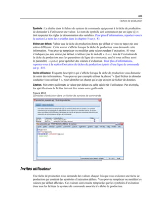 409
Tâches de production
Symbole : La chaîne dans le ﬁchier de syntaxe de commande qui permet à la tâche de production
de demander à l’utilisateur une valeur. Le nom du symbole doit commencer par un signe @ et
doit respecter les règles de dénomination des variables. Pour plus d’informations, reportez-vous à
la section Le nom des variables dans le chapitre 5 sur p. 83.
Valeur par défaut. Valeur que la tâche de production donne par défaut si vous ne tapez pas une
valeur différente. Cette valeur s’afﬁche lorsque la tâche de production vous demande cette
information. Vous pouvez remplacer ou modiﬁer cette valeur pendant l’exécution. Si vous
n’indiquez pas une valeur par défaut, n’utilisez pas le mot-clé silent lors de l’exécution de
la tâche de production avec les paramètres de ligne de commande, sauf si vous utilisez aussi
le paramètre -symbol pour spéciﬁer des valeurs d’exécution. Pour plus d’informations,
reportez-vous à la section Exécution de tâches de production à partir d’une ligne de commande
sur p. 410.
Invite utilisateur. Etiquette descriptive qui s’afﬁche lorsque la tâche de production vous demande
de saisir des informations. Vous pouvez par exemple utiliser la phrase “« Quel ﬁchier de données
souhaitez-vous utiliser ? »‚ pour identiﬁer un champ qui exige un nom de ﬁchier de données.
Citation. Met entre guillemets la valeur par défaut ou celle saisie par l’utilisateur. Par exemple,
les spéciﬁcations de ﬁchier doivent être mises entre guillemets.
Figure 20-3
Symboles d’exécution dans un fichier de syntaxe de commande
Invites utilisateur
Une tâche de production vous demande des valeurs chaque fois que vous exécutez une tâche de
production qui contient des symboles d’exécution déﬁnis. Vous pouvez remplacer ou modiﬁer les
valeurs par défaut afﬁchées. Ces valeurs sont ensuite remplacées par les symboles d’exécution
dans tous les ﬁchiers de syntaxe de commande associés à la tâche de production.
 