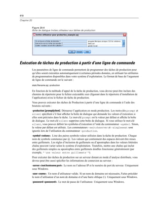 410
Chapitre 20
Figure 20-4
Boîte de dialogue Invites utilisateur aux tâches de production
Exécution de tâches de production à partir d’une ligne de commande
Les paramètres de ligne de commande permettent de programmer des tâches de production pour
qu’elles soient exécutées automatiquement à certaines périodes données, en utilisant les utilitaires
de programmation disponibles dans votre système d’exploitation. Le format de base de l’argument
de ligne de commande est le suivant :
stats filename.spj -production
En fonction de la méthode d’appel de la tâche de production, vous devrez peut être inclure des
chemins de répertoire pour le ﬁchier exécutable stats (ﬁgurant dans le répertoire d’installation de
l’application) et/ou le ﬁchier de tâche de production.
Vous pouvez exécuter des tâches de Production à partir d’une ligne de commande à l’aide des
boutons suivants :
-production [prompt|silent]. Démarrez l’application en mode production. Les mots-clés prompt et
silent spéciﬁent s’il faut afﬁcher la boîte de dialogue qui demande les valeurs d’exécution si
elles sont précisées dans la tâche. Le mot-clé prompt est la valeur par défaut et afﬁche la boîte
de dialogue. Le mot-clé silent supprime cette boîte de dialogue. Si vous utilisez le mot-clé
silent, vous pouvez déﬁnir les symboles d’exécution à l’aide du commutateur -symbol. Sinon,
la valeur par défaut est utilisée. Les commutateurs -switchserver et -singleseat sont
ignorés lors de l’utilisation du commutateur -production.
-symbol <values>. Liste des paires symbole-valeur utilisées dans la tâche de production. Chaque
nom de symbole commence par @. Les valeurs qui contiennent des espaces doivent être mises
entre guillemets. Les règles d’inclusion de guillemets ou d’apostrophes dans les valeurs littérales
chaîne peuvent varier selon le système d’exploitation. Toutefois, mettre une chaîne qui inclut
des guillemets simples ou apostrophes entre guillemets doubles fonctionne généralement (par
exemple, “'une valeur entre guillemets'”).
Pour exécuter des tâches de production sur un serveur distant en mode d’analyse distribuée, vous
devrez peut être aussi spéciﬁer les informations de connexion au serveur :
-server <inet:hostname:port>. Le nom ou l’adresse IP et le numéro de port du serveur. Uniquement
sous Windows.
-user <name>. Un nom d’utilisateur valide. Si un nom de domaine est nécessaire, Faites précéder
le nom d’utilisateur d’un nom de domaine et d’une barre oblique (). Uniquement sous Windows.
-password <password>. Le mot de passe de l’utilisateur. Uniquement sous Windows.
 