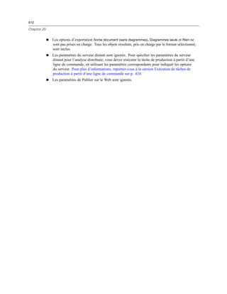 412
Chapitre 20
 Les options d’exportation Sortie document (sans diagrammes), Diagrammes seuls et Rien ne
sont pas prises en charge. Tous les objets résultats, pris en charge par le format sélectionné,
sont inclus.
 Les paramètres du serveur distant sont ignorés. Pour spéciﬁer les paramètres du serveur
distant pour l’analyse distribuée, vous devez exécuter la tâche de production à partir d’une
ligne de commande, en utilisant les paramètres correspondants pour indiquer les options
du serveur. Pour plus d’informations, reportez-vous à la section Exécution de tâches de
production à partir d’une ligne de commande sur p. 410.
 Les paramètres de Publier sur le Web sont ignorés.
 