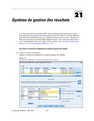 Chapitre
21
Système de gestion des résultats
Le système de gestion des résultats (OMS - Output Management System) permet d’écrire
automatiquement des modalités de résultats données dans des ﬁchiers de résultats différents
et de sélectionner différents formats. Les différents formats sont les suivants : Word, Excel,
PDF, format de ﬁchier de données IBM® SPSS® Statistics (.sav), format de ﬁchier Viewer
(.spv), format Rapport Web (.spw), XML, HTML et ﬁchier texte. Pour plus d’informations,
reportez-vous à la section Options OMS sur p. 419.
Pour utiliser le panneau de configuration du système de gestion des résultats
E A partir des menus, sélectionnez :
Utilitaires > Panneau de configuration du système de gestion des résultats...
Figure 21-1
Panneau de configuration du système de gestion des résultats
© Copyright SPSS Inc. 1989, 2010 413
 