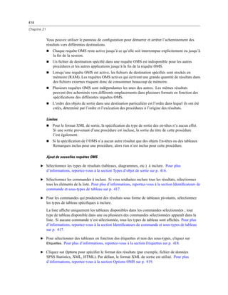 414
Chapitre 21
Vous pouvez utiliser le panneau de conﬁguration pour démarrer et arrêter l’acheminement des
résultats vers différentes destinations.
 Chaque requête OMS reste active jusqu’à ce qu’elle soit interrompue explicitement ou jusqu’à
la ﬁn de la session.
 Un ﬁchier de destination spéciﬁé dans une requête OMS est indisponible pour les autres
procédures et les autres applications jusqu’à la ﬁn de la requête OMS.
 Lorsqu’une requête OMS est active, les ﬁchiers de destination spéciﬁés sont stockés en
mémoire (RAM). Les requêtes OMS actives qui écrivent une grande quantité de résultats dans
des ﬁchiers externes risquent donc de consommer beaucoup de mémoire.
 Plusieurs requêtes OMS sont indépendantes les unes des autres. Les mêmes résultats
peuvent être acheminés vers différents emplacements dans plusieurs formats en fonction des
spéciﬁcations des différentes requêtes OMS.
 L’ordre des objets de sortie dans une destination particulière est l’ordre dans lequel ils ont été
créés, déterminé par l’ordre et l’exécution des procédures à l’origine des résultats.
Limites
 Pour le format XML de sortie, la spéciﬁcation du type de sortie des en-têtes n’a aucun effet.
Si une sortie provenant d’une procédure est incluse, la sortie du titre de cette procédure
l’est également.
 Si la spéciﬁcation de l’OMS n’a aucun autre résultat que des objets En-têtes ou des tableaux
Remarques inclus pour une procédure, alors rien n’est inclus pour cette procédure.
Ajout de nouvelles requêtes OMS
E Sélectionnez les types de résultats (tableaux, diagrammes, etc.) à inclure. Pour plus
d’informations, reportez-vous à la section Types d’objet de sortie sur p. 416.
E Sélectionnez les commandes à inclure. Si vous souhaitez inclure tous les résultats, sélectionnez
tous les éléments de la liste. Pour plus d’informations, reportez-vous à la section Identiﬁcateurs de
commande et sous-types de tableau sur p. 417.
E Pour les commandes qui produisent des résultats sous forme de tableaux pivotants, sélectionnez
les types de tableau spéciﬁques à inclure.
La liste afﬁche uniquement les tableaux disponibles dans les commandes sélectionnées ; tout
type de tableau disponible dans une ou plusieurs des commandes sélectionnées apparaît dans la
liste. Si aucune commande n’est sélectionnée, tous les types de tableau sont afﬁchés. Pour plus
d’informations, reportez-vous à la section Identiﬁcateurs de commande et sous-types de tableau
sur p. 417.
E Pour sélectionner des tableaux en fonction des étiquettes et non des sous-types, cliquez sur
Etiquettes. Pour plus d’informations, reportez-vous à la section Etiquettes sur p. 418.
E Cliquez sur Options pour spéciﬁer le format des résultats (par exemple, ﬁchier de données
SPSS Statistics, XML, HTML). Par défaut, le format XML de sortie est utilisé. Pour plus
d’informations, reportez-vous à la section Options OMS sur p. 419.
 
