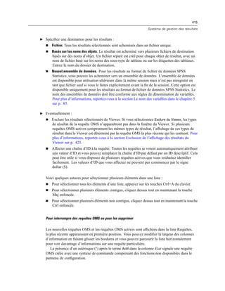 415
Système de gestion des résultats
E Spéciﬁez une destination pour les résultats :
 Fichier. Tous les résultats sélectionnés sont acheminés dans un ﬁchier unique.
 Basés sur les noms des objets. Le résultat est acheminé vers plusieurs ﬁchiers de destination
basés sur des noms d’objet. Un ﬁchier séparé est créé pour chaque objet de résultat, avec un
nom de ﬁchier basé sur les noms des sous-type de tableau ou sur les étiquettes des tableaux.
Entrez le nom du dossier de destination.
 Nouvel ensemble de données. Pour les résultats au format de ﬁchier de données SPSS
Statistics, vous pouvez les acheminer vers un ensemble de données. L’ensemble de données
est disponible pour utilisation ultérieure dans la même session mais n’est pas enregistré en
tant que ﬁchier sauf si vous le faites explicitement avant la ﬁn de la session. Cette option est
disponible uniquement pour les résultats au format de ﬁchier de données SPSS Statistics. Le
nom des ensembles de données doit être conforme aux règles de dénomination de variables.
Pour plus d’informations, reportez-vous à la section Le nom des variables dans le chapitre 5
sur p. 83.
E Eventuellement :
 Exclure les résultats sélectionnés du Viewer. Si vous sélectionnez Exclure du Viewer, les types
de résultat de la requête OMS n’apparaîtront pas dans la fenêtre du Viewer. Si plusieurs
requêtes OMS actives comprennent les mêmes types de résultat, l’afﬁchage de ces types de
résultat dans le Viewer est déterminé par la requête OMS la plus récente qui les contient. Pour
plus d’informations, reportez-vous à la section Exclusion de l’afﬁchage des résultats du
Viewer sur p. 425.
 Affecter une chaîne d’ID à la requête. Toutes les requêtes se voient automatiquement attribuer
une valeur d’ID et vous pouvez remplacer la chaîne d’ID par défaut par un ID descriptif. Cela
peut être utile si vous disposez de plusieurs requêtes actives que vous souhaitez identiﬁer
facilement. Les valeurs d’ID que vous affectez ne peuvent pas commencer par le signe
dollar ($).
Voici quelques astuces pour sélectionner plusieurs éléments dans une liste :
 Pour sélectionner tous les éléments d’une liste, appuyez sur les touches Ctrl+A du clavier.
 Pour sélectionner plusieurs éléments contigus, cliquez dessus tout en maintenant la touche
Maj enfoncée.
 Pour sélectionner plusieurs éléments non contigus, cliquez dessus tout en maintenant la touche
Ctrl enfoncée.
Pour interrompre des requêtes OMS ou pour les supprimer
Les nouvelles requêtes OMS et les requêtes OMS actives sont afﬁchées dans la liste Requêtes,
la plus récente apparaissant en première position. Vous pouvez modiﬁer la largeur des colonnes
d’information en faisant glisser les bordures et vous pouvez parcourir la liste horizontalement
pour voir davantage d’informations sur une requête particulière.
La présence d’un astérisque (*) après le terme Actif dans la colonne Etat signale une requête
OMS créée avec une syntaxe de commande comprenant des fonctions non disponibles dans le
panneau de conﬁguration.
 