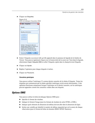 419
Système de gestion des résultats
E Cliquez sur Etiquettes.
Figure 21-3
Boîte de dialogue Etiquettes OMS
E Entrez l’étiquette exactement telle qu’elle apparaît dans le panneau de légende de la fenêtre du
Viewer. Vous pouvez également cliquer avec le bouton droit de la souris sur l’item dans la légende,
sélectionner Copier l’étiquette OMS et coller l’étiquette copiée dans le champ de texte Etiquette.
E Cliquez sur Ajouter.
E Répétez l’opération pour chaque étiquette à inclure.
E Cliquez sur Poursuivre.
Caractères génériques
Vous pouvez utiliser l’astérisque (*) comme dernier caractère de la chaîne d’étiquette. Toutes les
étiquettes qui commencent par la chaîne spéciﬁée (astérisque exclu) seront sélectionnées. Cette
opération fonctionne uniquement lorsque l’astérisque est le dernier caractère, car les astérisques
peuvent apparaître comme des caractères valides dans une étiquette.
Options OMS
Vous pouvez utiliser la boîte de dialogue Options OMS pour :
 Spéciﬁer le format des résultats.
 Indiquez le format d’image (pour les formats de résultats de sortie HTML et XML).
 Indiquer quels éléments de dimension de tableau doivent aller dans la dimension de ligne.
 Inclure une variable qui identiﬁe le numéro de tableau séquentiel qui est la source de chaque
observation (pour le format de ﬁchier de données IBM® SPSS® Statistics).
 