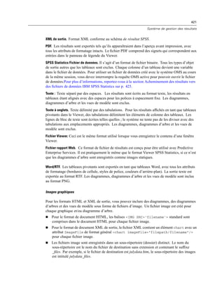 421
Système de gestion des résultats
XML de sortie. Format XML conforme au schéma de résultat SPSS.
PDF. Les résultats sont exportés tels qu’ils apparaîtraient dans l’aperçu avant impression, avec
tous les attributs de formatage intacts. Le ﬁchier PDF comprend des signets qui correspondent aux
entrées dans le panneau de légende du Viewer.
SPSS Statistics Fichier de données. Il s’agit d’un format de ﬁchier binaire. Tous les types d’objet
de sortie autres que les tableaux sont exclus. Chaque colonne d’un tableau devient une variable
dans le ﬁchier de données. Pour utiliser un ﬁchier de données créé avec le système OMS au cours
de la même session, vous devez interrompre la requête OMS active pour pouvoir ouvrir le ﬁchier
de données.Pour plus d’informations, reportez-vous à la section Acheminement des résultats vers
des ﬁchiers de données IBM SPSS Statistics sur p. 425.
Texte : Texte séparé par des espaces. Les résultats sont écrits au format texte, les résultats en
tableaux étant alignés avec des espaces pour les polices à espacement ﬁxe. Les diagrammes,
diagrammes d’arbre et les vues de modèle sont exclus.
Texte à onglets. Texte délimité par des tabulations. Pour les résultats afﬁchés en tant que tableaux
pivotants dans le Viewer, des tabulations délimitent les éléments de colonne des tableaux. Les
lignes de bloc de texte sont écrites telles quelles ; le système ne tente pas de les diviser avec des
tabulations aux emplacements appropriés. Les diagrammes, diagrammes d’arbre et les vues de
modèle sont exclus.
Fichier Viewer. Ceci est le même format utilisé lorsque vous enregistrez le contenu d’une fenêtre
Viewer.
Fichier rapport Web. Ce format de ﬁchier de résultats est conçu pour être utilisé avec Predictive
Enterprise Services. Il est pratiquement le même que le format Viewer SPSS Statistics, si ce n’est
que les diagrammes d’arbre sont enregistrés comme images statiques.
Word/RTF. Les tableaux pivotants sont exportés en tant que tableaux Word, avec tous les attributs
de formatage (bordures de cellule, styles de police, couleurs d’arrière-plan). La sortie texte est
exportée au format RTF. Les diagrammes, diagrammes d’arbre et les vues de modèle sont inclus
au format PNG.
Images graphiques
Pour les formats HTML et XML de sortie, vous pouvez inclure des diagrammes, des diagrammes
d’arbres et des vues de modèle sous forme de ﬁchiers d’image. Un ﬁchier image est créé pour
chaque graphique et/ou diagramme d’arbre.
 Pour le format de document HTML, les balises <IMG SRC='filename'> standard sont
comprises dans le document HTML pour chaque ﬁchier image.
 Pour le format de document XML de sortie, le ﬁchier XML contient un élément chart avec un
attribut ImageFile de format général <chart imageFile="filepath/filename"/>
pour chaque ﬁchier image.
 Les ﬁchiers image sont enregistrés dans un sous-répertoire (dossier) distinct. Le nom du
sous-répertoire est le nom du ﬁchier de destination sans extension et contenant le sufﬁxe
_ﬁles. Par exemple, si le ﬁchier de destination est julydata.htm, le sous-répertoire des images
est intitulé julydata_ﬁles.
 