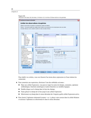 26
Chapitre 3
Figure 3-6
Assistant de base de données, limitation du nombre d’observations récupérées
Pour établir vos critères, vous avez besoin d’au moins deux expressions et d’une relation les
connectant.
E Pour construire une expression, choisissez l’une des méthodes suivantes :
 Dans une cellule Expression, vous pouvez taper les noms de champs, constantes, opérateur
arithmétiques, fonctions numériques et autres fonctions ou variables logiques.
 Double-cliquez sur le champ dans la liste des champs.
 Faites glisser le champ de la liste jusqu’à une cellule Expression.
 Sélectionnez un champ dans le menu déroulant de n’importe quelle cellule Expression active.
E Pour choisir l’opérateur relationnel (comme = or >), placez votre curseur dans la cellule Relation
et saisissez l’opérateur ou sélectionnez-le dans le menu déroulant.
 