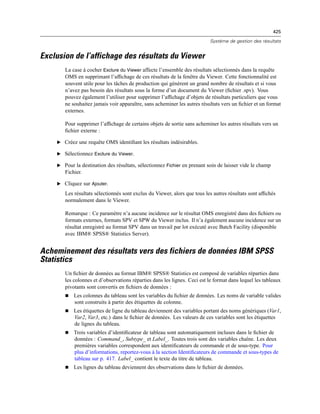 425
Système de gestion des résultats
Exclusion de l’affichage des résultats du Viewer
La case à cocher Exclure du Viewer affecte l’ensemble des résultats sélectionnés dans la requête
OMS en supprimant l’afﬁchage de ces résultats de la fenêtre du Viewer. Cette fonctionnalité est
souvent utile pour les tâches de production qui génèrent un grand nombre de résultats et si vous
n’avez pas besoin des résultats sous la forme d’un document du Viewer (ﬁchier .spv). Vous
pouvez également l’utiliser pour supprimer l’afﬁchage d’objets de résultats particuliers que vous
ne souhaitez jamais voir apparaître, sans acheminer les autres résultats vers un ﬁchier et un format
externes.
Pour supprimer l’afﬁchage de certains objets de sortie sans acheminer les autres résultats vers un
ﬁchier externe :
E Créez une requête OMS identiﬁant les résultats indésirables.
E Sélectionnez Exclure du Viewer.
E Pour la destination des résultats, sélectionnez Fichier en prenant soin de laisser vide le champ
Fichier.
E Cliquez sur Ajouter.
Les résultats sélectionnés sont exclus du Viewer, alors que tous les autres résultats sont afﬁchés
normalement dans le Viewer.
Remarque : Ce paramètre n’a aucune incidence sur le résultat OMS enregistré dans des ﬁchiers ou
formats externes, formats SPV et SPW du Viewer inclus. Il n’a également aucune incidence sur un
résultat enregistré au format SPV dans un travail par lot exécuté avec Batch Facility (disponible
avec IBM® SPSS® Statistics Server).
Acheminement des résultats vers des fichiers de données IBM SPSS
Statistics
Un ﬁchier de données au format IBM® SPSS® Statistics est composé de variables réparties dans
les colonnes et d’observations réparties dans les lignes. Ceci est le format dans lequel les tableaux
pivotants sont convertis en ﬁchiers de données :
 Les colonnes du tableau sont les variables du ﬁchier de données. Les noms de variable valides
sont construits à partir des étiquettes de colonne.
 Les étiquettes de ligne du tableau deviennent des variables portant des noms génériques (Var1,
Var2, Var3, etc.) dans le ﬁchier de données. Les valeurs de ces variables sont les étiquettes
de lignes du tableau.
 Trois variables d’identiﬁcateur de tableau sont automatiquement incluses dans le ﬁchier de
données : Command_, Subtype_ et Label_. Toutes trois sont des variables chaîne. Les deux
premières variables correspondent aux identiﬁcateurs de commande et de sous-type. Pour
plus d’informations, reportez-vous à la section Identiﬁcateurs de commande et sous-types de
tableau sur p. 417. Label_ contient le texte du titre de tableau.
 Les lignes du tableau deviennent des observations dans le ﬁchier de données.
 