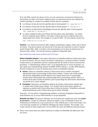 27
Fichiers de données
Si le code SQL contient des clauses WHERE avec des expressions concernant la sélection des
observations, les dates et les heures employées dans ces expressions doivent être indiquées de
manière spéciﬁque (y compris les accolades utilisées dans les exemples) :
 Les littéraux de date doivent être spéciﬁés dans le format général {d 'aaaa-mm-jj'}.
 Les littéraux d’heure doivent être spéciﬁés dans le format général {h 'hh:mm:ss'}.
 Les littéraux de date/d’heure (horodatages) doivent être spéciﬁés dans le format général
{hd 'aaaa-mm-jj hh:mm:ss'}.
 La valeur complète de date et/ou d’heure doit être placée entre apostrophes. Les années
doivent comporter quatre chiffres, et les dates et heures doivent en comporter deux pour
chaque partie de la valeur. Par exemple, le 1er janvier 2005, 1:05 sera exprimé comme suit :
{hd '2005-01-01 01:05:00'}
Fonctions : Une sélection de fonctions SQL intégrées (arithmétique, logique, chaîne, date et heure)
est fournie. Vous pouvez glisser une fonction de la liste dans une expression ou entrer n’importe
quelle fonction SQL valide. Consultez votre documentation sur les bases de données pour les
fonctions SQL valides. Une liste des fonctions standard est disponible dans :
http://msdn2.microsoft.com/en-us/library/ms711813.aspx
Utiliser échantillon aléatoire. Cette option sélectionne un échantillon aléatoire d’observations dans
la source de données. Pour les sources de données volumineuses, vous pouvez limiter le nombre
d’observations à un échantillon restreint et représentatif aﬁn de réduire la durée d’exécution des
procédures. L’échantillonnage aléatoire natif, s’il est disponible pour la source de données, est
plus rapide que l’échantillonnage aléatoire de IBM® SPSS® Statistics ; en effet, SPSS Statistics
doit lire la totalité de la source de données pour extraire un échantillon aléatoire.
 Environ. Génère un échantillon aléatoire d’observations dont le nombre correspond
approximativement au pourcentage d’observations indiqué. Comme cette routine génère
une décision indépendante pseudo-aléatoire pour chaque observation, le pourcentage
d’observations sélectionnées peut seulement approcher le pourcentage spéciﬁé. Plus il y a
d’observations dans le ﬁchier de données, plus le pourcentage des observations sélectionnées
sera proche de la valeur indiquée.
 Exactement. Sélectionne un échantillon aléatoire du nombre d’observations spéciﬁé dans
le nombre total d’observations indiqué. Si le nombre total d’observations spéciﬁé est
supérieur au nombre total d’observations dans le ﬁchier de données, l’échantillon contiendra
proportionnellement moins d’observations que le nombre demandé.
Remarque : Si vous utilisez l’échantillonnage aléatoire, la fonction d’agrégation (disponible en
mode distribué avec le serveur SPSS Statistics) n’est pas disponible.
Demander une valeur. Vous pouvez imbriquer une invite dans votre requête pour créer une requête
de paramètre. Lorsque les utilisateurs utilisent la requête, il leur est demandé d’entrer des
informations (en fonction de ce qui est précisé ici). Cette méthode peut s’avérer utile lorsque vous
avez besoin par exemple de voir différents afﬁchages des mêmes données. Par exemple, vous
voulez exécuter la même requête pour voir les chiffres de ventes des différents trimestres ﬁscaux.
E Placez votre curseur dans une cellule Expression et cliquez sur Demander une valeur pour créer
une invite.
 