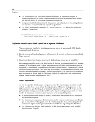 438
Chapitre 21
 Les identiﬁcateurs sont collés dans la fenêtre de syntaxe de commande désignée, à
l’emplacement actuel du curseur. Si aucune fenêtre de syntaxe de commande n’est ouverte,
une nouvelle fenêtre de syntaxe est automatiquement ouverte.
 Lorsqu’un identiﬁcateur de commande et/ou de sous-type est collé, il est mis entre guillemets
car la syntaxe de la commande OMS requiert des guillemets.
 Les listes d’identiﬁcateurs des mots-clés COMMANDS et SUBTYPES doivent être mises entre
crochets. Par exemple :
/IF COMMANDS=['Crosstabs' 'Descriptives']
SUBTYPES=['Crosstabulation' 'Descriptive Statistics']
Copie des identificateurs OMS à partir de la légende du Viewer
Vous pouvez copier et coller les identiﬁcateurs de sous-type et de la commande OMS dans la
fenêtre de légende du Viewer.
E Dans le panneau de légende, cliquez avec le bouton droit de la souris sur l’entrée correspondant à
l’item concerné.
E Sélectionnez Copier l’identificateur de commande OMS ou Copier le sous-type de table OMS.
Cette méthode est différente de celle liée à la boîte de dialogue Identiﬁcateurs OMS pour la raison
suivante : L’identiﬁcateur copié n’est pas automatiquement collé dans une fenêtre de syntaxe de
commande. L’identiﬁcateur est simplement copié dans le Presse-papiers ; vous pouvez le coller à
l’emplacement de votre choix. Etant donné que les valeurs des identiﬁcateurs de commande et de
sous-type sont identiques aux valeurs des attributs de commande et de sous-type correspondantes
dans les résultats au format XML (OXML), cette méthode de copier/coller peut vous être utile
lorsque vous écrivez des transformations XSLT.
Copie d’étiquettes OMS
Au lieu de copier des identiﬁcateurs, vous pouvez copier des étiquettes pour les utiliser avec le
mot-clé LABELS. Vous pouvez utiliser des étiquettes pour différencier des diagrammes ou des
tableaux de même type dans lesquels le texte de la légende reﬂète un attribut de l’objet de sortie
particulier (par exemple, les noms de variables ou les étiquettes). Cependant, il existe un certain
nombre de facteurs qui peuvent avoir une incidence sur le texte de l’étiquette :
 Si le traitement du ﬁchier scindé est activé, l’identiﬁcation des classes de ﬁchier scindé peut
être ajoutée à l’étiquette.
 Les étiquettes qui comprennent des informations sur les variables ou les valeurs sont affectées
par les paramètres d’afﬁchage des noms de variables/étiquettes et des valeurs/étiquettes de
valeurs dans le panneau de légende (menu Modiﬁer, Options, onglet Etiquettes Résultats).
 Les étiquettes sont affectées par le paramètre lié à la langue des résultats (menu Modiﬁer,
Options, onglet Général).
 