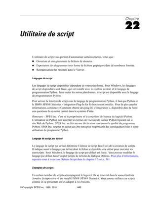 Chapitre
22
Utilitaire de script
L’utilitaire de script vous permet d’automatiser certaines tâches, telles que :
 Ouverture et enregistrement de ﬁchiers de données.
 Exportation des diagrammes sous forme de ﬁchiers graphiques dans de nombreux formats.
 Réorganisation des résultats dans le Viewer.
Langages de script
Les langages de script disponibles dépendent de votre plateforme. Pour Windows, les langages
de script disponibles sont Basic, qui est installé avec le système central, et le langage de
programmation Python. Pour toutes les autres plateformes, le script est disponible avec le langage
de programmation Python.
Pour activer la fonction de script avec le langage de programmation Python, il faut que Python et
le IBM® SPSS® Statistics - Integration Plug-In for Python soient installés. Pour de plus amples
informations, consultez « Comment obtenir des plug-ins d’intégration », disponible dans la Foire
aux questions du système central dans le système d’aide.
Remarque : SPSS Inc. n’est ni le propriétaire ni le concédant de licence du logiciel Python.
L’utilisateur de Python doit accepter les termes de l’accord de licence Python ﬁgurant sur le
site Web de Python. SPSS Inc. ne fait aucune déclaration concernant la qualité du programme
Python. SPSS Inc. ne peut en aucun cas être tenu pour responsable des conséquences liées à votre
utilisation du programme Python.
Langage de script par défaut
Le langage de script par défaut détermine l’éditeur de script lancé lors de la création de scripts.
Il indique aussi le langage par défaut dont le ﬁchier exécutable sera utilisé pour exécuter les
autoscripts. Sous Windows, le langage de script par défaut est Basic. Vous pouvez modiﬁer le
langage par défaut dans l’onglet Scripts de la boîte de dialogue Options. Pour plus d’informations,
reportez-vous à la section Options Script dans le chapitre 17 sur p. 361.
Exemples de scripts
Un certain nombre de scripts accompagnent le logiciel. Ils se trouvent dans le sous-répertoire
Samples du répertoire où est installé IBM® SPSS® Statistics. Vous pouvez utiliser ces scripts
comme ils se présentent ou les adapter à vos besoins.
© Copyright SPSS Inc. 1989, 2010 440
 