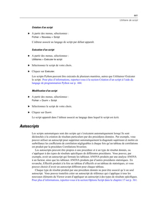 441
Utilitaire de script
Création d’un script
E A partir des menus, sélectionnez :
Fichier > Nouveau > Script
L’éditeur associé au langage de script par défaut apparaît.
Exécution d’un script
E A partir des menus, sélectionnez :
Utilitaires > Exécuter le script
E Sélectionnez le script de votre choix.
E Cliquez sur Exécuter.
Les scripts Python peuvent être exécutés de plusieurs manières, autres que Utilitaires>Exécuter
le script. Pour plus d’informations, reportez-vous à la section Création d’un script à l’aide du
langage de programmation Python sur p. 444.
Modification d’un script
E A partir des menus, sélectionnez :
Fichier > Ouvrir > Script
E Sélectionnez le script de votre choix.
E Cliquez sur Ouvrir.
Le script apparaît dans l’éditeur associé au langage dans lequel le script est écrit.
Autoscripts
Les scripts automatiques sont des scripts qui s’exécutent automatiquement lorsqu’ils sont
déclenchés à la création de résultats particuliers par des procédures données. Par exemple, vous
pouvez utiliser un autoscript pour supprimer automatiquement la diagonale supérieure et mettre en
surbrillance les coefﬁcients de corrélation négligeables à chaque fois qu’un tableau de corrélations
est produit par la procédure Corrélations bivariées.
Les autoscripts peuvent être propres à une procédure et à un type de résultat donnés, ou
s’appliquer à des types de résultats spéciﬁques de différentes procédures. Vous pouvez, par
exemple, avoir un autoscript qui formate les tableaux ANOVA produits par une analyse ANOVA
à un facteur, ainsi que les tableaux ANOVA produits par d’autres procédures statistiques. En
revanche, Effectifs produit à la fois un tableau d’effectifs et un tableau de statistiques, et vous
pouvez choisir d’avoir un autoscript différent pour chaque tableau.
Chaque type de résultat produit par une procédure donnée ne peut être associé qu’à un seul
autoscript. Vous pouvez toutefois créer un autoscript de référence qui s’applique à tous les
nouveaux éléments du Viewer avant d’appliquer un autoscript à des types de résultats spéciﬁques.
Pour plus d’informations, reportez-vous à la section Options Script dans le chapitre 17 sur p. 361.
 