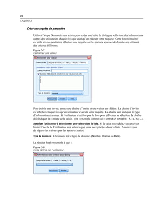 28
Chapitre 3
Créer une requête de paramètre
Utilisez l’étape Demander une valeur pour créer une boîte de dialogue sollicitant des informations
auprès des utilisateurs chaque fois que quelqu’un exécute votre requête. Cette fonctionnalité
est utile si vous souhaitez effectuer une requête sur les mêmes sources de données en utilisant
des critères différents.
Figure 3-7
Demander une valeur
Pour établir une invite, entrez une chaîne d’invite et une valeur par défaut. La chaîne d’invite
est afﬁchée chaque fois qu’un utilisateur exécute votre requête. La chaîne doit indiquer le type
d’informations à entrer. Si l’utilisateur n’utilise pas de liste pour effectuer sa sélection, la chaîne
doit indiquer la syntaxe de la saisie. Voir l’exemple comme suit : Entrez un trimestre (T1, T2, T3, ...).
Autoriser l’utilisateur à sélectionner une valeur dans la liste. Si la case est cochée, vous pouvez
limiter l’accès de l’utilisateur aux valeurs que vous avez placées dans la liste. Assurez-vous
de séparer les valeurs par des retours chariot.
Type de données : Choisissez ici le type de données (Nombre, Chaîne ou Date).
Le résultat ﬁnal ressemble à ceci :
Figure 3-8
Invite définie par l’utilisateur
 