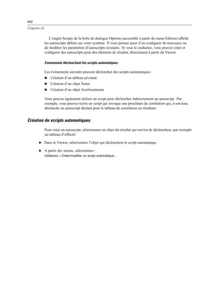 442
Chapitre 22
L’onglet Scripts de la boîte de dialogue Options (accessible à partir du menu Edition) afﬁche
les autoscripts déﬁnis sur votre système. Il vous permet aussi d’en conﬁgurer de nouveaux ou
de modiﬁer les paramètres d’autoscripts existants. Si vous le souhaitez, vous pouvez créer et
conﬁgurer des autoscripts pour des éléments de résultat, directement à partir du Viewer.
Evénements déclenchant les scripts automatiques
Les événements suivants peuvent déclencher des scripts automatiques :
 Création d’un tableau pivotant
 Création d’un objet Notes
 Création d’un objet Avertissements
Vous pouvez également utiliser un script pour déclencher indirectement un autoscript. Par
exemple, vous pouvez écrire un script qui invoque une procédure de corrélation qui, à son tour,
déclenche un autoscript déclaré pour le tableau de corrélation en résultant.
Création de scripts automatiques
Pour créer un autoscript, sélectionnez un objet du résultat qui servira de déclencheur, par exemple
un tableau d’effectif.
E Dans le Viewer, sélectionnez l’objet qui déclenchera le script automatique.
E A partir des menus, sélectionnez :
Utilitaires > Créer/modifier un script automatique…
 