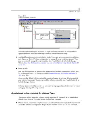 443
Utilitaire de script
Figure 22-1
Créer un nouveau autoscript
Si aucun script automatique n’est associé à l’objet sélectionné, une boîte de dialogue Ouvrir
apparaît pour vous laisser préciser l’emplacement et le nom du nouveau script.
E Accédez à l’emplacement où vous souhaitez stocker le nouveau script, entrez un nom de ﬁchier,
puis cliquez sur Ouvrir. L’éditeur correspondant au langage de script par défaut apparaît. Vous
pouvez modiﬁer le langage de script par défaut dans l’onglet Scripts de la boîte de dialogue
Options. Pour plus d’informations, reportez-vous à la section Options Script dans le chapitre 17
sur p. 361.
E Entrez le code.
Pour plus d’informations sur la conversion des autoscripts Sax Basic personnalisés utilisés dans
les versions antérieures à 16.0, reportez-vous à Compatibilité avec les versions antérieures à
16.0 sur p. 448.
Remarque : Par défaut, le ﬁchier exécutable associé au langage de script par défaut sera utilisé
pour exécuter l’autoscript. Vous pouvez modiﬁer le ﬁchier exécutable dans l’onglet Scripts de la
boîte de dialogue Options.
Si l’objet sélectionné est déjà associé à un autoscript, le script apparaît dans l’éditeur correspondant
au langage dans lequel le script est écrit.
Association de scripts existants à des objets du Viewer
Vous pouvez utiliser des scripts existants comme autoscripts. Il vous sufﬁt de les associer à un
objet de votre choix du Viewer (un tableau d’effectif, par exemple).
E Dans le Viewer, sélectionnez l’objet à associer à un autoscript (plusieurs objets du Viewer peuvent
déclencher le même autoscript, mais chaque objet ne peut être associé qu’à un seul autoscript).
 