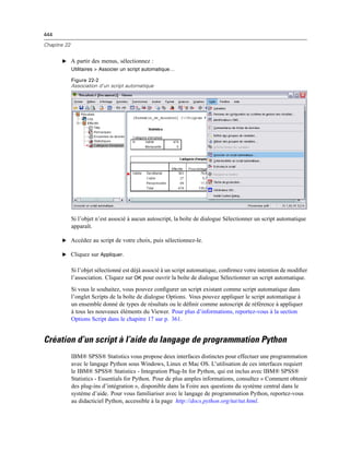 444
Chapitre 22
E A partir des menus, sélectionnez :
Utilitaires > Associer un script automatique…
Figure 22-2
Association d’un script automatique
Si l’objet n’est associé à aucun autoscript, la boîte de dialogue Sélectionner un script automatique
apparaît.
E Accédez au script de votre choix, puis sélectionnez-le.
E Cliquez sur Appliquer.
Si l’objet sélectionné est déjà associé à un script automatique, conﬁrmez votre intention de modiﬁer
l’association. Cliquez sur OK pour ouvrir la boîte de dialogue Sélectionner un script automatique.
Si vous le souhaitez, vous pouvez conﬁgurer un script existant comme script automatique dans
l’onglet Scripts de la boîte de dialogue Options. Vous pouvez appliquer le script automatique à
un ensemble donné de types de résultats ou le déﬁnir comme autoscript de référence à appliquer
à tous les nouveaux éléments du Viewer. Pour plus d’informations, reportez-vous à la section
Options Script dans le chapitre 17 sur p. 361.
Création d’un script à l’aide du langage de programmation Python
IBM® SPSS® Statistics vous propose deux interfaces distinctes pour effectuer une programmation
avec le langage Python sous Windows, Linux et Mac OS. L’utilisation de ces interfaces requiert
le IBM® SPSS® Statistics - Integration Plug-In for Python, qui est inclus avec IBM® SPSS®
Statistics - Essentials for Python. Pour de plus amples informations, consultez « Comment obtenir
des plug-ins d’intégration », disponible dans la Foire aux questions du système central dans le
système d’aide. Pour vous familiariser avec le langage de programmation Python, reportez-vous
au didacticiel Python, accessible à la page http://docs.python.org/tut/tut.html.
 