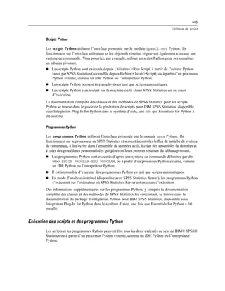 445
Utilitaire de script
Scripts Python
Les scripts Python utilisent l’interface présentée par le module SpssClient Python. Ils
fonctionnent sur l’interface utilisateur et les objets de résultat, et peuvent également exécuter une
syntaxe de commande. Vous pourriez, par exemple, utiliser un script Python pour personnaliser
un tableau pivotant.
 Les scripts Python sont exécutés depuis Utilitaires >Run Script, à partir de l’éditeur Python
lancé par SPSS Statistics (accessible depuis Fichier>Ouvrir>Script), ou à partir d’un processus
Python externe, comme un IDE Python ou l’interpréteur Python.
 Les scripts Python peuvent être employés en tant que scripts automatiques.
 Les scripts Python s’exécutent sur la machine où le client SPSS Statistics est en cours
d’exécution.
La documentation complète des classes et des méthodes de SPSS Statistics pour les scripts
Python se trouve dans le guide de la génération de scripts pour IBM SPSS Statistics, disponible
sous Integration Plug-In for Python dans le système d’aide, une fois que Essentials for Python a
été installé.
Programmes Python
Les programmes Python utilisent l’interface présentée par le module spss Python. Ils
fonctionnent sur le processeur de SPSS Statistics et servent à contrôler le ﬂux de la tâche de syntaxe
de commande, à lire/écrire dans l’ensemble de données actif, à créer des ensembles de données et
à créer des procédures personnalisées qui génèrent leurs propres résultats du tableau pivotant.
 Les programmes Python sont exécutés d’après une syntaxe de commande délimitée par des
blocs BEGIN PROGRAM-END PROGRAM, ou à partir d’un processus Python externe, comme
un IDE Python ou l’interpréteur Python.
 Il est impossible d’exécuter des programmes Python en tant que scripts automatiques.
 En mode d’analyse distribué (disponible avec SPSS Statistics Server), les programmes Python
s’exécutent sur l’ordinateur où SPSS Statistics Server est en cours d’exécution.
Des informations supplémentaires sur les programmes Python, y compris la documentation
complète des classes et des méthodes de SPSS Statistics les concernant, se trouve dans la
documentation du package d’intégration Python pour IBM SPSS Statistics, disponible sous
Integration Plug-In for Python dans le système d’aide, une fois que Essentials for Python a été
installé.
Exécution des scripts et des programmes Python
Les scripts et les programmes Python peuvent être tous les deux exécutés au sein de IBM® SPSS®
Statistics ou à partir d’un processus Python externe, comme un IDE Python ou l’interpréteur
Python.
 