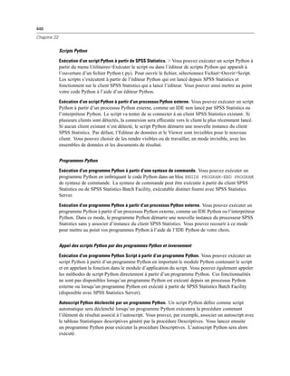 446
Chapitre 22
Scripts Python
Exécution d’un script Python à partir de SPSS Statistics. > Vous pouvez exécuter un script Python à
partir du menu Utilitaires>Exécuter le script ou dans l’éditeur de scripts Python qui apparaît à
l’ouverture d’un ﬁchier Python (.py). Pour ouvrir le ﬁchier, sélectionnez Fichier>Ouvrir>Script.
Les scripts s’exécutent à partir de l’éditeur Python qui est lancé depuis SPSS Statistics et
fonctionnent sur le client SPSS Statistics qui a lancé l’éditeur. Vous pouvez ainsi mettre au point
votre code Python à l’aide d’un éditeur Python.
Exécution d’un script Python à partir d’un processus Python externe. Vous pouvez exécuter un script
Python à partir d’un processus Python externe, comme un IDE non lancé par SPSS Statistics ou
l’interpréteur Python. Le script va tenter de se connecter à un client SPSS Statistics existant. Si
plusieurs clients sont détectés, la connexion sera effecutée vers le client le plus récemment lancé.
Si aucun client existant n’est détecté, le script Python démarre une nouvelle instance du client
SPSS Statistics. Par défaut, l’Editeur de données et le Viewer sont invisibles pour le nouveau
client. Vous pouvez choisir de les rendre visibles ou de travailler, en mode invisible, avec les
ensembles de données et les documents de résultat.
Programmes Python
Exécution d’un programme Python à partir d’une syntaxe de commande. Vous pouvez exécuter un
programme Python en imbriquant le code Python dans un bloc BEGIN PROGRAM-END PROGRAM
de syntaxe de commande. La syntaxe de commande peut être exécutée à partir du client SPSS
Statistics ou de SPSS Statistics Batch Facility, exécutable distinct fourni avec SPSS Statistics
Server.
Exécution d’un programme Python à partir d’un processus Python externe. Vous pouvez exécuter un
programme Python à partir d’un processus Python externe, comme un IDE Python ou l’interpréteur
Python. Dans ce mode, le programme Python démarre une nouvelle instance du processeur SPSS
Statistics sans y associer d’instance du client SPSS Statistics. Vous pouvez recourir à ce mode
pour mettre au point vos programmes Python à l’aide de l’IDE Python de votre choix.
Appel des scripts Python par des programmes Python et inversement
Exécution d’un programme Python Script à partir d’un programme Python. Vous pouvez exécuter un
script Python à partir d’un programme Python en important le module Python contenant le script
et en appelant la fonction dans le module d’application du script. Vous pouvez également appeler
les méthodes de script Python directement à partir d’un programme Python. Ces fonctionnalités
ne sont pas disponibles lorsqu’un programme Python est exécuté depuis un processus Python
externe ou lorsqu’un programme Python est exécuté à partir de SPSS Statistics Batch Facility
(disponible avec SPSS Statistics Server).
Autoscript Python déclenché par un programme Python. Un script Python déﬁni comme script
automatique sera déclenché lorsqu’un programme Python exécutera la procédure contenant
l’élément de résultat associé à l’autoscript. Vous pouvez, par exemple, associer un autoscript avec
le tableau Statistiques descriptives généré par la procédure Descriptives. Vous lancez ensuite
un programme Python pour exécuter la procédure Descriptives. L’autoscript Python sera alors
exécuté.
 