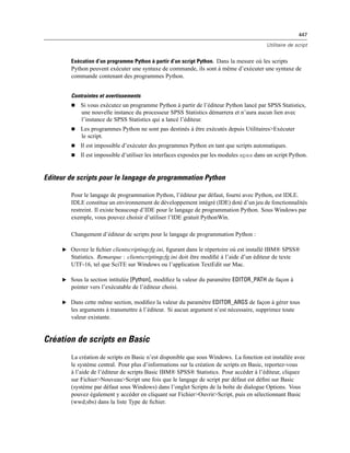 447
Utilitaire de script
Exécution d’un programme Python à partir d’un script Python. Dans la mesure où les scripts
Python peuvent exécuter une syntaxe de commande, ils sont à même d’exécuter une syntaxe de
commande contenant des programmes Python.
Contraintes et avertissements
 Si vous exécutez un programme Python à partir de l’éditeur Python lancé par SPSS Statistics,
une nouvelle instance du processeur SPSS Statistics démarrera et n’aura aucun lien avec
l’instance de SPSS Statistics qui a lancé l’éditeur.
 Les programmes Python ne sont pas destinés à être exécutés depuis Utilitaires>Exécuter
le script.
 Il est impossible d’exécuter des programmes Python en tant que scripts automatiques.
 Il est impossible d’utiliser les interfaces exposées par les modules spss dans un script Python.
Editeur de scripts pour le langage de programmation Python
Pour le langage de programmation Python, l’éditeur par défaut, fourni avec Python, est IDLE.
IDLE constitue un environnement de développement intégré (IDE) doté d’un jeu de fonctionnalités
restreint. Il existe beaucoup d’IDE pour le langage de programmation Python. Sous Windows par
exemple, vous pouvez choisir d’utiliser l’IDE gratuit PythonWin.
Changement d’éditeur de scripts pour le langage de programmation Python :
E Ouvrez le ﬁchier clientscriptingcfg.ini, ﬁgurant dans le répertoire où est installé IBM® SPSS®
Statistics. Remarque : clientscriptingcfg.ini doit être modiﬁé à l’aide d’un éditeur de texte
UTF-16, tel que SciTE sur Windows ou l’application TextEdit sur Mac.
E Sous la section intitulée [Python], modiﬁez la valeur du paramètre EDITOR_PATH de façon à
pointer vers l’exécutable de l’éditeur choisi.
E Dans cette même section, modiﬁez la valeur du paramètre EDITOR_ARGS de façon à gérer tous
les arguments à transmettre à l’éditeur. Si aucun argument n’est nécessaire, supprimez toute
valeur existante.
Création de scripts en Basic
La création de scripts en Basic n’est disponible que sous Windows. La fonction est installée avec
le système central. Pour plus d’informations sur la création de scripts en Basic, reportez-vous
à l’aide de l’éditeur de scripts Basic IBM® SPSS® Statistics. Pour accéder à l’éditeur, cliquez
sur Fichier>Nouveau>Script une fois que le langage de script par défaut est déﬁni sur Basic
(système par défaut sous Windows) dans l’onglet Scripts de la boîte de dialogue Options. Vous
pouvez également y accéder en cliquant sur Fichier>Ouvrir>Script, puis en sélectionnant Basic
(wwd;sbs) dans la liste Type de ﬁchier.
 