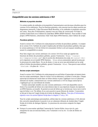 448
Chapitre 22
Compatibilité avec les versions antérieures à 16.0
Méthodes et propriétés obsolètes
Un certain nombre de méthodes et de propriétés d’automatisation sont devenues obsolètes pour les
versions 16.0 et ultérieures. Pour les fonctions générales, cela concerne tous les objets associés aux
diagrammes interactifs, l’objet Document Mode Brouillon, et les méthodes et propriétés associées
aux cartes. Pour plus d’informations, reportez-vous aux Notes de version pour 16.0 dans le
système d’aide fourni avec l’éditeur de script Basic IBM® SPSS® Statistics. Pour accéder à l’aide
propre à SPSS Statistics, sélectionnez Aide>Aide objets SPSS Statistics, dans l’éditeur de scripts.
Procédures globales
Avant la version 16.0, l’utilitaire de script proposait un ﬁchier de procédures globales. A compter
de la version 16.0, l’utilitaire de script n’emploie plus de ﬁchier de procédures globales, bien que
la version antérieure à 16.0 de Global.sbs (renommée Global.wwd) soit toujours installée pour
assurer la compatibilité en amont.
Pour faire migrer une version antérieure à la version 16.0 d’un script qui appelait des
fonctions du ﬁchier des procédures globales, ajoutez l’instruction '#Uses "<install
dir>SamplesGlobal.wwd" dans la section des déclarations du script, où <install dir>
est le répertoire où est installé SPSS Statistics. '#Uses est un commentaire spécial reconnu par
le processeur de scripts Basic. En cas de doute, si vous ne savez pas précisément qu’un script
utilise le ﬁchier des procédures globales, ajoutez l’instruction '#Uses. Vous pouvez aussi utiliser
'$Include: à la place de '#Uses.
Anciens scripts automatiques
Avant la version 16.0, l’utilitaire de script proposait un seul ﬁchier d’autoscripts où étaient réunis
tous les scripts automatiques. Dans la version 16.0 (et ultérieure), ce ﬁchier n’existe plus. Chaque
autoscript est dorénavant stocké dans un ﬁchier distinct et peut s’appliquer à un ou à plusieurs
éléments de résultat, contrairement aux versions antérieures à 16.0 où chaque autoscript ne
s’appliquait qu’à un seul élément de résultat.
Certains autoscripts installés avec des versions antérieures à 16.0 sont disponibles sous la
forme d’un ensemble de ﬁchiers de script distincts dans le sous-répertoire Samples du répertoire
où SPSS Statistics est installé. Ils portent un nom de ﬁchier qui se termine par Autoscript et ont le
type de ﬁchier wwd. Par défaut, ils ne sont associés à aucun élément de résultat. L’association
se fait par le biais de l’onglet Scripts de la boîte de dialogue Options. Pour plus d’informations,
reportez-vous à la section Options Script dans le chapitre 17 sur p. 361.
Tous les scripts automatiques personnalisés, utilisés dans les versions antérieures à 16.0, doivent
être convertis manuellement et associés à un ou à plusieurs éléments de résultat (dans l’onglet
Scripts de la boîte de dialogue Options). Le processus de conversion comporte les étapes
suivantes :
E Extrayez la sous-routine spéciﬁant l’autoscript de l’ancien ﬁchier Autoscript.sbs, puis
enregistrez-la sous un nouveau ﬁchier, avec l’extension wwd ou sbs. Ce nom de ﬁchier est
arbitraire.
 