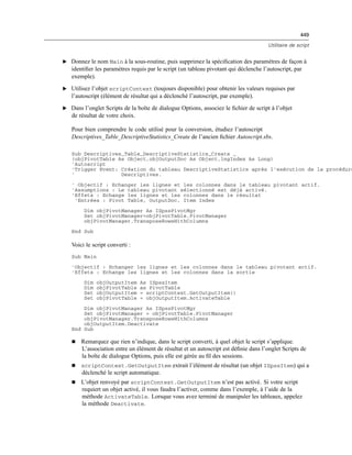 449
Utilitaire de script
E Donnez le nom Main à la sous-routine, puis supprimez la spéciﬁcation des paramètres de façon à
identiﬁer les paramètres requis par le script (un tableau pivotant qui déclenche l’autoscript, par
exemple).
E Utilisez l’objet scriptContext (toujours disponible) pour obtenir les valeurs requises par
l’autoscript (élément de résultat qui a déclenché l’autoscript, par exemple).
E Dans l’onglet Scripts de la boîte de dialogue Options, associez le ﬁchier de script à l’objet
de résultat de votre choix.
Pour bien comprendre le code utilisé pour la conversion, étudiez l’autoscript
Descriptives_Table_DescriptiveStatistics_Create de l’ancien ﬁchier Autoscript.sbs.
Sub Descriptives_Table_DescriptiveStatistics_Create _
(objPivotTable As Object,objOutputDoc As Object,lngIndex As Long)
'Autoscript
'Trigger Event: Création du tableau DescriptiveStatistics après l'exécution de la procédure
' Descriptives.
' Objectif : Echanger les lignes et les colonnes dans le tableau pivotant actif.
'Assumptions : Le tableau pivotant sélectionné est déjà activé.
'Effets : Echange les lignes et les colonnes dans le résultat
'Entrées : Pivot Table, OutputDoc, Item Index
Dim objPivotManager As ISpssPivotMgr
Set objPivotManager=objPivotTable.PivotManager
objPivotManager.TransposeRowsWithColumns
End Sub
Voici le script converti :
Sub Main
'Objectif : Echanger les lignes et les colonnes dans le tableau pivotant actif.
'Effets : Echange les lignes et les colonnes dans la sortie
Dim objOutputItem As ISpssItem
Dim objPivotTable as PivotTable
Set objOutputItem = scriptContext.GetOutputItem()
Set objPivotTable = objOutputItem.ActivateTable
Dim objPivotManager As ISpssPivotMgr
Set objPivotManager = objPivotTable.PivotManager
objPivotManager.TransposeRowsWithColumns
objOutputItem.Deactivate
End Sub
 Remarquez que rien n’indique, dans le script converti, à quel objet le script s’applique.
L’association entre un élément de résultat et un autoscript est déﬁnie dans l’onglet Scripts de
la boîte de dialogue Options, puis elle est gérée au ﬁl des sessions.
 scriptContext.GetOutputItem extrait l’élément de résultat (un objet ISpssItem) qui a
déclenché le script automatique.
 L’objet renvoyé par scriptContext.GetOutputItem n’est pas activé. Si votre script
requiert un objet activé, il vous faudra l’activer, comme dans l’exemple, à l’aide de la
méthode ActivateTable. Lorsque vous avez terminé de manipuler les tableaux, appelez
la méthode Deactivate.
 