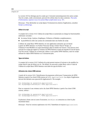 450
Chapitre 22
La version 16.0 ne distingue pas les scripts qui s’exécutent automatiquement des autres scripts.
Tous les scripts, codés correctement, peuvent être utilisés dans les deux contextes. Pour plus
d’informations, reportez-vous à la section Objet scriptContext sur p. 451.
Remarque : Pour déclencher un script depuis l’événement de création d’application, consultez
Scripts au démarrage.
Editeur de script
A compter de la version 16.0, l’éditeur de scripts Basic ne prend plus en charge les fonctionnalités
antérieures suivantes :
 les menus Script, Analyse, Graphiques, Utilitaires et Modules complémentaires ;
 la possibilité de coller une syntaxe de commande dans une fenêtre de script.
L’éditeur de script Basic SPSS Statistics est une application autonome qui est lancée
à partir de SPSS Statistics via Fichier>Nouveau>Script, Fichier>Ouvrir>Script, ou
Utilitaires>Créer/Modiﬁer un script automatique (dans la fenêtre du Viewer). Vous pouvez ainsi
exécuter les scripts par rapport à l’instance de SPSS Statistics à partir de laquelle ils ont été lancés.
Une fois ouvert, l’éditeur ne se ferme pas, même si vous quittez SPSS Statistics, mais les scripts
utilisant les objets SPSS Statistics ne s’exécuteront plus.
Types de fichiers
A compter de la version 16.0, l’utilitaire de script permet toujours d’exécuter et de modiﬁer les
scripts dont le type de ﬁchier est sbs. Par défaut, les nouveaux scripts Basic créés à l’aide de
l’éditeur de scripts Basic SPSS Statistics sont dotés du type de ﬁchier wwd.
Utilisation des clients COM externes
A partir de la version 16.0, l’identiﬁcateur de programme utilisé pour l’instanciation de SPSS
Statistics à partir d’un client COM externe est SPSS.Application16. Les objets d’application
doivent être déclarés sous spsswinLib.Application16. Par exemple :
Dim objSpssApp As spsswinLib.Application16
Set objSpssApp=CreateObject("SPSS.Application16")
Pour se connecter à une instance active du client SPSS Statistics à partir d’un client COM
externe, utilisez :
Dim objSpssApp As spsswinLib.Application16
Set objSpssApp=GetObject("","SPSS.Application16")
Si plusieurs clients sont en cours d’exécution, GetObject se connectera au client le plus
récemment lancé.
Remarque : Pour les versions supérieures à la 16.0, l’identiﬁant est toujours Application16.
 
